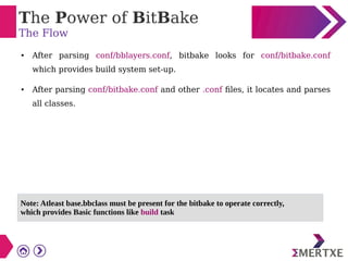 The Power of BitBake
The Flow
● After parsing conf/bblayers.conf, bitbake looks for conf/bitbake.conf
which provides build system set-up.
● After parsing conf/bitbake.conf and other .conf files, it locates and parses
all classes.
Note: Atleast base.bbclass must be present for the bitbake to operate correctly,
which provides Basic functions like build task
 