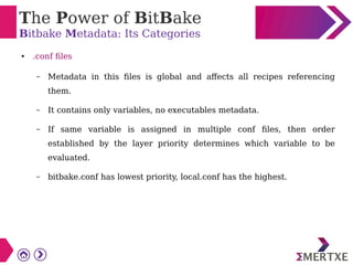 The Power of BitBake
Bitbake Metadata: Its Categories
● .conf files
– Metadata in this files is global and affects all recipes referencing
them.
– It contains only variables, no executables metadata.
– If same variable is assigned in multiple conf files, then order
established by the layer priority determines which variable to be
evaluated.
– bitbake.conf has lowest priority, local.conf has the highest.
 