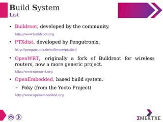 Build System
List
● Buildroot, developed by the community.
http://www.buildroot.org
●
PTXdist, developed by Pengutronix.
http://pengutronix.de/software/ptxdist/
●
OpenWRT, originally a fork of Buildroot for wireless
routers, now a more generic project.
http://www.openwrt.org
●
OpenEmbedded, based build system.
– Poky (from the Yocto Project)
http://www.openembedded.org
 