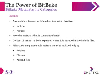 The Power of BitBake
Bitbake Metadata: Its Categories
● .inc files
– Any metadata file can include other files using directives,
● include
● require
– Provides metadata that is commonly shared.
– Content of metadata file is expanded where it is included in the include files.
– Files containing executable metadata may be included only by
● Recipes
● Classes
● Append files
 
