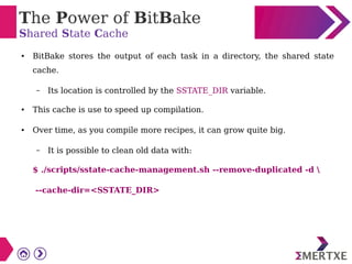 The Power of BitBake
Shared State Cache
● BitBake stores the output of each task in a directory, the shared state
cache.
– Its location is controlled by the SSTATE_DIR variable.
● This cache is use to speed up compilation.
● Over time, as you compile more recipes, it can grow quite big.
– It is possible to clean old data with:
$ ./scripts/sstate-cache-management.sh --remove-duplicated -d 
--cache-dir=<SSTATE_DIR>
 