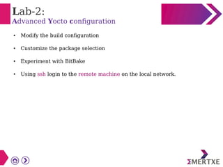 Lab-2:
Advanced Yocto configuration
● Modify the build configuration
● Customize the package selection
● Experiment with BitBake
● Using ssh login to the remote machine on the local network.
 