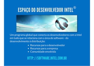 ESPAÇO DO DESENVOLVEDOR INTEL® 
Um programa global que conecta os desenvolvedores com a Intel 
em tudo que se relaciona com a área de software - do 
desenvolvimento à distribuição: 
Recursos para o desenvolvedor 
Recursos para a empresa 
Comunidade envolvida 
HTTP://SOFTWARE.INTEL.COM.BR 
 