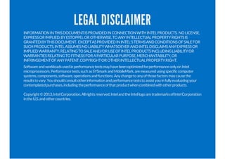 LEGAL DISCLAIMER 
INFORMATION IN THIS DOCUMENT IS PROVIDED IN CONNECTION WITH INTEL PRODUCTS. NO LICENSE, 
EXPRESS OR IMPLIED, BY ESTOPPEL OR OTHERWISE, TO ANY INTELLECTUAL PROPERTY RIGHTS IS 
GRANTED BY THIS DOCUMENT. EXCEPT AS PROVIDED IN INTEL'S TERMS AND CONDITIONS OF SALE FOR 
SUCH PRODUCTS, INTEL ASSUMES NO LIABILITY WHATSOEVER AND INTEL DISCLAIMS ANY EXPRESS OR 
IMPLIED WARRANTY, RELATING TO SALE AND/OR USE OF INTEL PRODUCTS INCLUDING LIABILITY OR 
WARRANTIES RELATING TO FITNESS FOR A PARTICULAR PURPOSE, MERCHANTABILITY, OR 
INFRINGEMENT OF ANY PATENT, COPYRIGHT OR OTHER INTELLECTUAL PROPERTY RIGHT. 
Software and workloads used in performance tests may have been optimized for performance only on Intel 
microprocessors. Performance tests, such as SYSmark and MobileMark, are measured using specific computer 
systems, components, software, operations and functions. Any change to any of those factors may cause the 
results to vary. You should consult other information and performance tests to assist you in fully evaluating your 
contemplated purchases, including the performance of that product when combined with other products. 
Copyright © 2013, Intel Corporation. All rights reserved. Intel and the Intel logo are trademarks of Intel Corporation 
in the U.S. and other countries. 
 