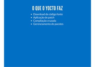 O QUE O YOCTO FAZ 
Download de código fonte 
Aplicação de patch 
Compilação cruzada 
Gerenciamento de pacotes 
 