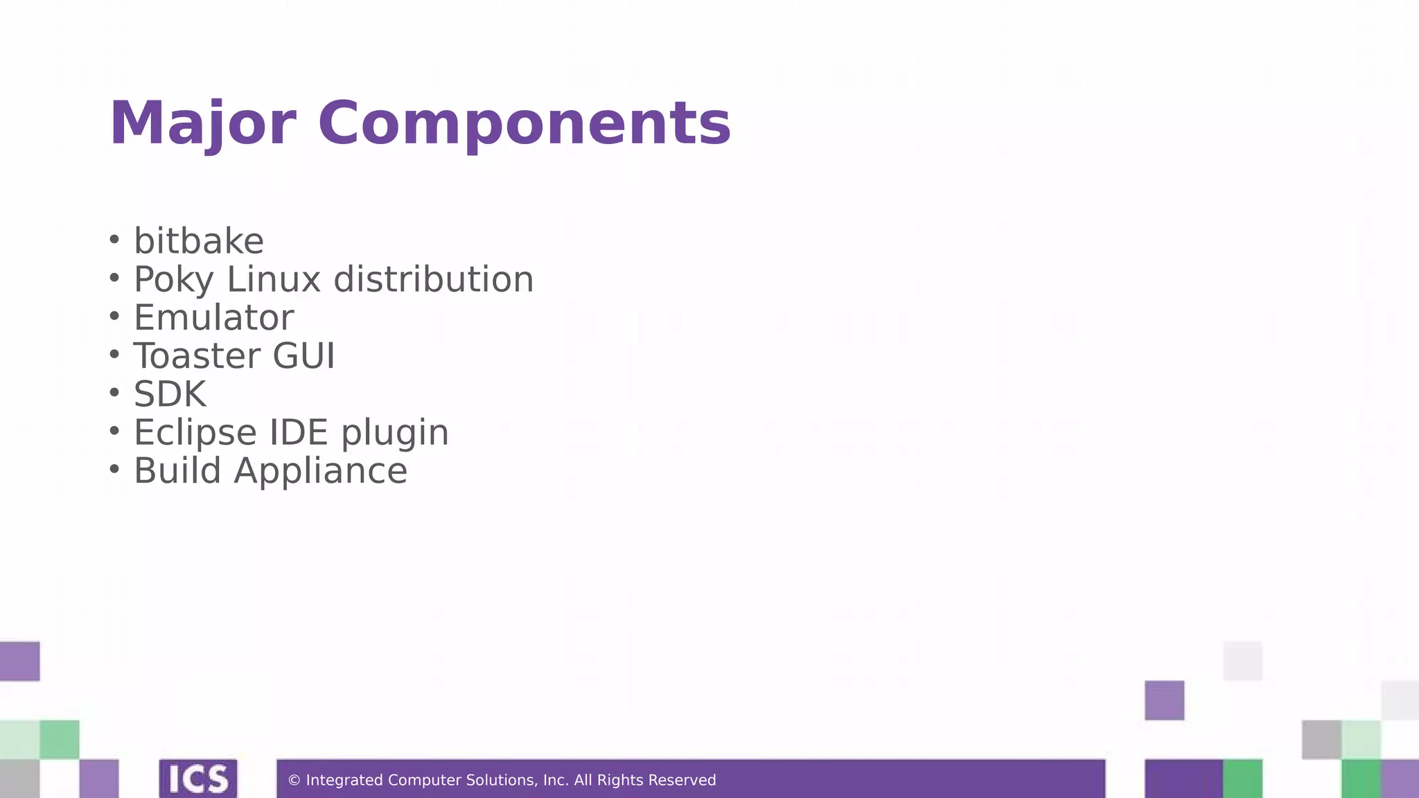 © Integrated Computer Solutions, Inc. All Rights Reserved Major Components • bitbake • Poky Linux distribution • Emulator • Toaster GUI • SDK • Eclipse IDE plugin • Build Appliance 