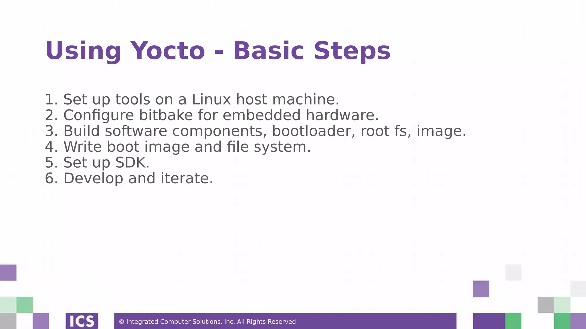 © Integrated Computer Solutions, Inc. All Rights Reserved Using Yocto - Basic Steps 1. Set up tools on a Linux host machine. 2. Configure bitbake for embedded hardware. 3. Build software components, bootloader, root fs, image. 4. Write boot image and file system. 5. Set up SDK. 6. Develop and iterate. 