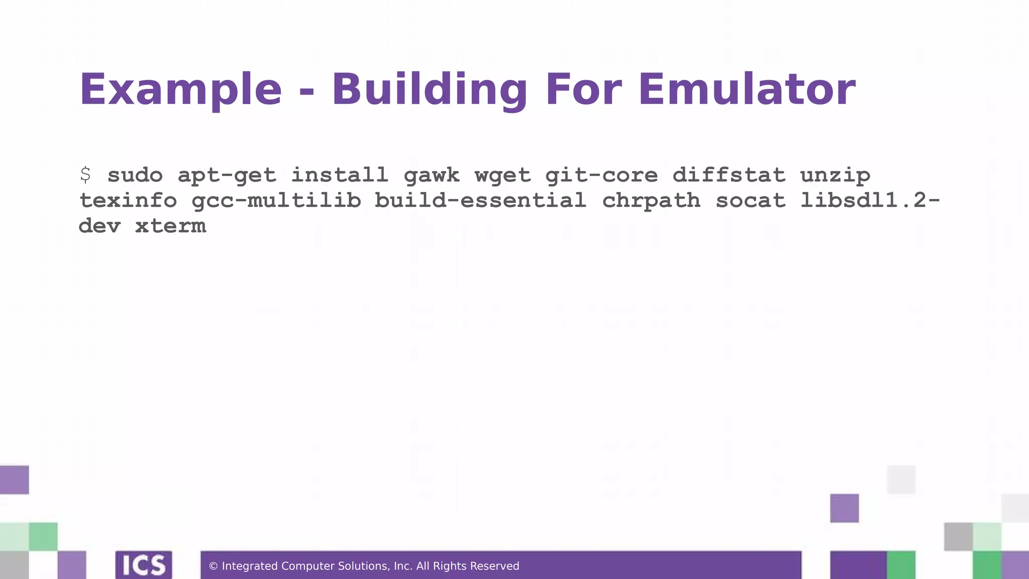 © Integrated Computer Solutions, Inc. All Rights Reserved Example - Building For Emulator $ sudo apt-get install gawk wget git-core diffstat unzip texinfo gcc-multilib build-essential chrpath socat libsdl1.2- dev xterm 