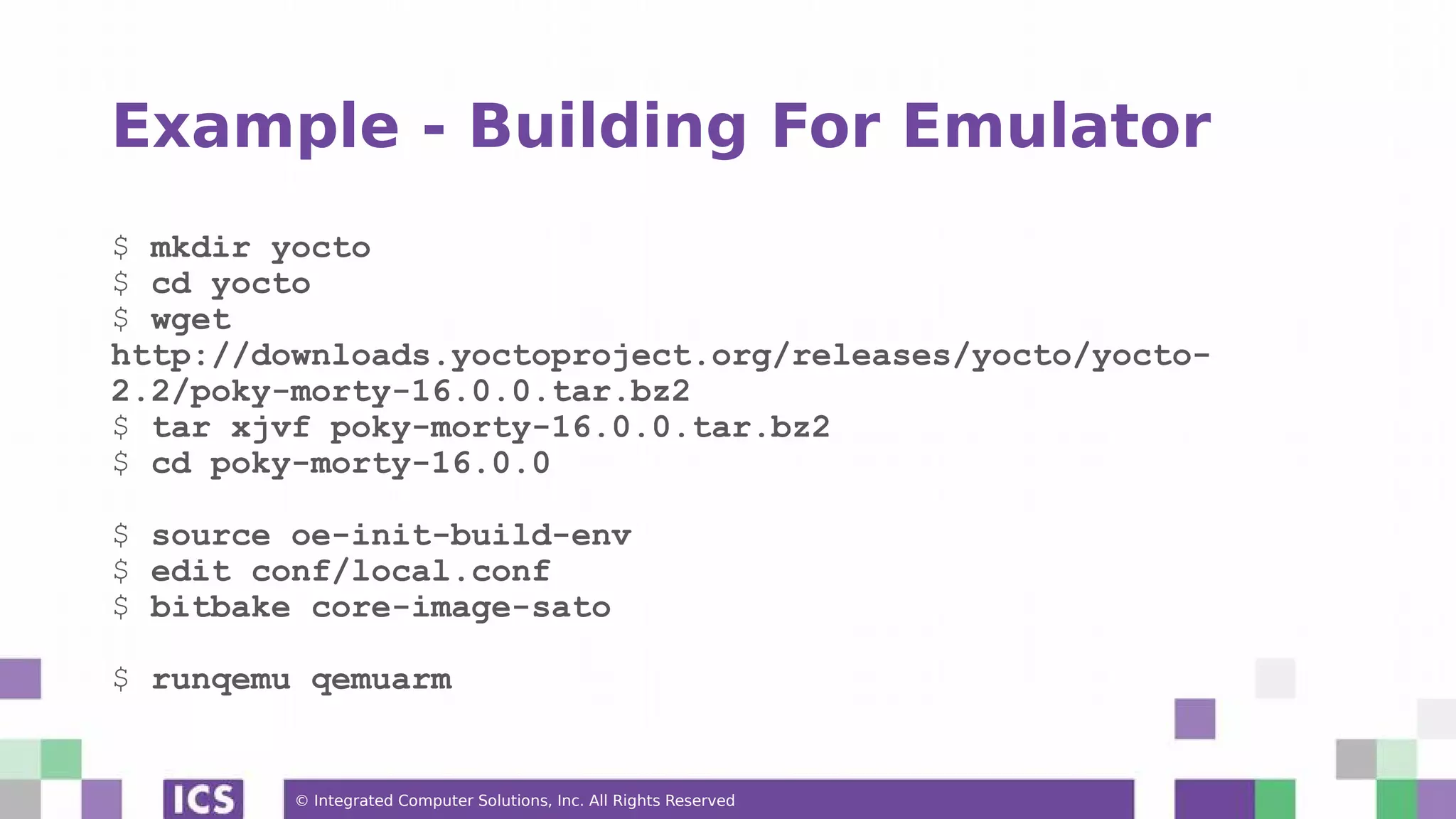 © Integrated Computer Solutions, Inc. All Rights Reserved Example - Building For Emulator $ mkdir yocto $ cd yocto $ wget http://downloads.yoctoproject.org/releases/yocto/yocto- 2.2/poky-morty-16.0.0.tar.bz2 $ tar xjvf poky-morty-16.0.0.tar.bz2 $ cd poky-morty-16.0.0 $ source oe-init-build-env $ edit conf/local.conf $ bitbake core-image-sato $ runqemu qemuarm 
