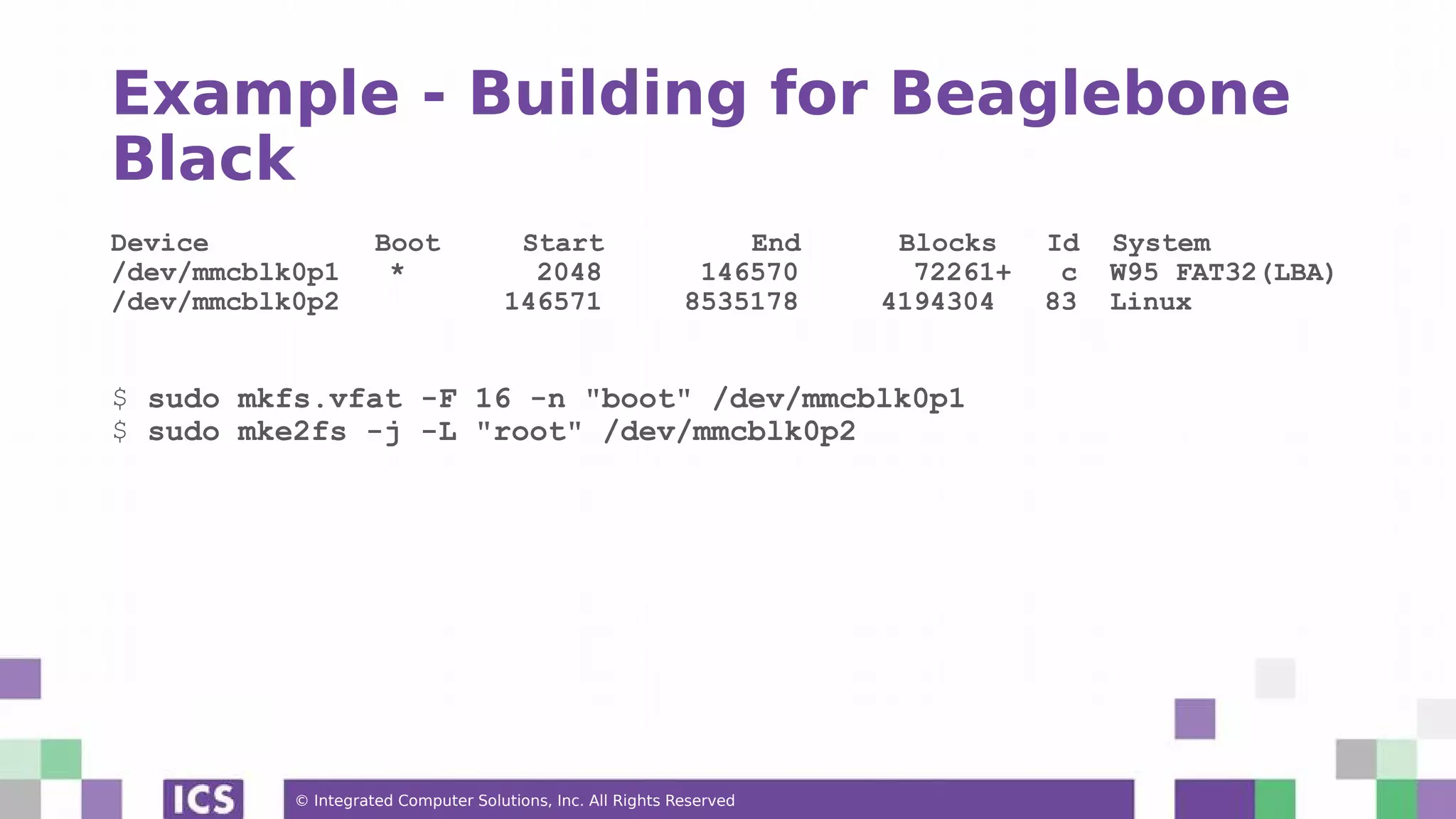 © Integrated Computer Solutions, Inc. All Rights Reserved Example - Building for Beaglebone Black Device Boot Start End Blocks Id System /dev/mmcblk0p1 * 2048 146570 72261+ c W95 FAT32(LBA) /dev/mmcblk0p2 146571 8535178 4194304 83 Linux $ sudo mkfs.vfat -F 16 -n "boot" /dev/mmcblk0p1 $ sudo mke2fs -j -L "root" /dev/mmcblk0p2 