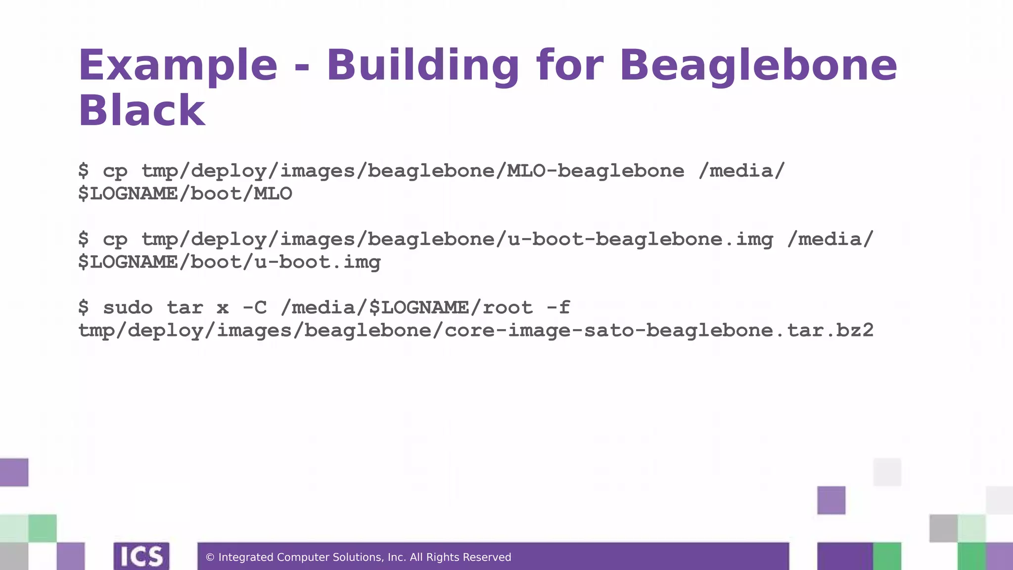 © Integrated Computer Solutions, Inc. All Rights Reserved Example - Building for Beaglebone Black $ cp tmp/deploy/images/beaglebone/MLO-beaglebone /media/ $LOGNAME/boot/MLO $ cp tmp/deploy/images/beaglebone/u-boot-beaglebone.img /media/ $LOGNAME/boot/u-boot.img $ sudo tar x -C /media/$LOGNAME/root -f tmp/deploy/images/beaglebone/core-image-sato-beaglebone.tar.bz2 