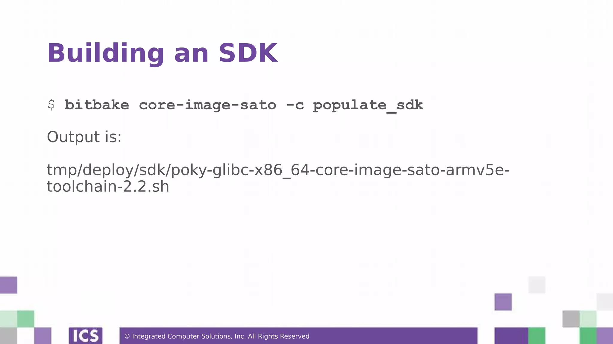 © Integrated Computer Solutions, Inc. All Rights Reserved Building an SDK $ bitbake core-image-sato -c populate_sdk Output is: tmp/deploy/sdk/poky-glibc-x86_64-core-image-sato-armv5e- toolchain-2.2.sh 