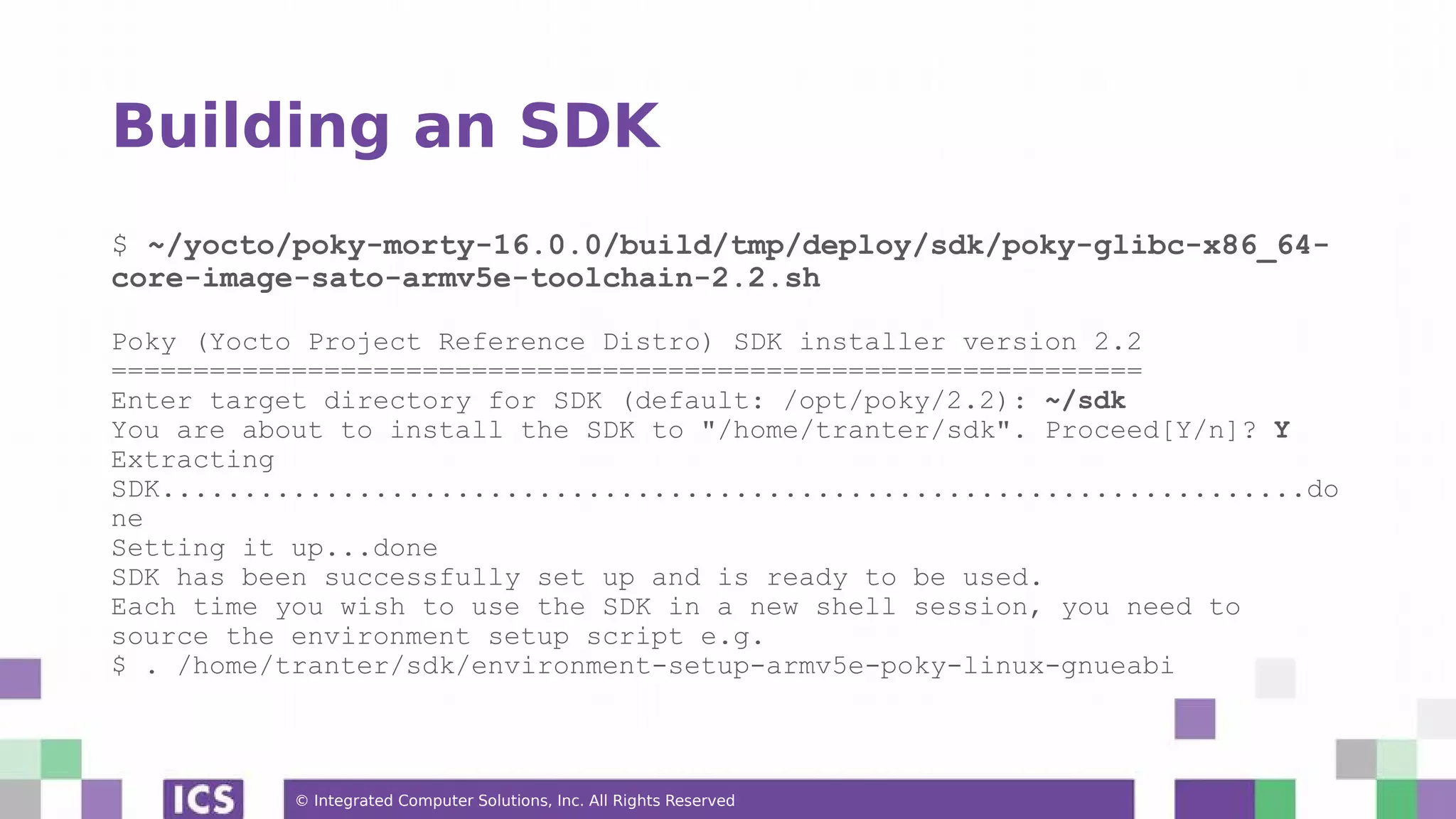 © Integrated Computer Solutions, Inc. All Rights Reserved Building an SDK $ ~/yocto/poky-morty-16.0.0/build/tmp/deploy/sdk/poky-glibc-x86_64- core-image-sato-armv5e-toolchain-2.2.sh Poky (Yocto Project Reference Distro) SDK installer version 2.2 =============================================================== Enter target directory for SDK (default: /opt/poky/2.2): ~/sdk You are about to install the SDK to "/home/tranter/sdk". Proceed[Y/n]? Y Extracting SDK......................................................................do ne Setting it up...done SDK has been successfully set up and is ready to be used. Each time you wish to use the SDK in a new shell session, you need to source the environment setup script e.g. $ . /home/tranter/sdk/environment-setup-armv5e-poky-linux-gnueabi 