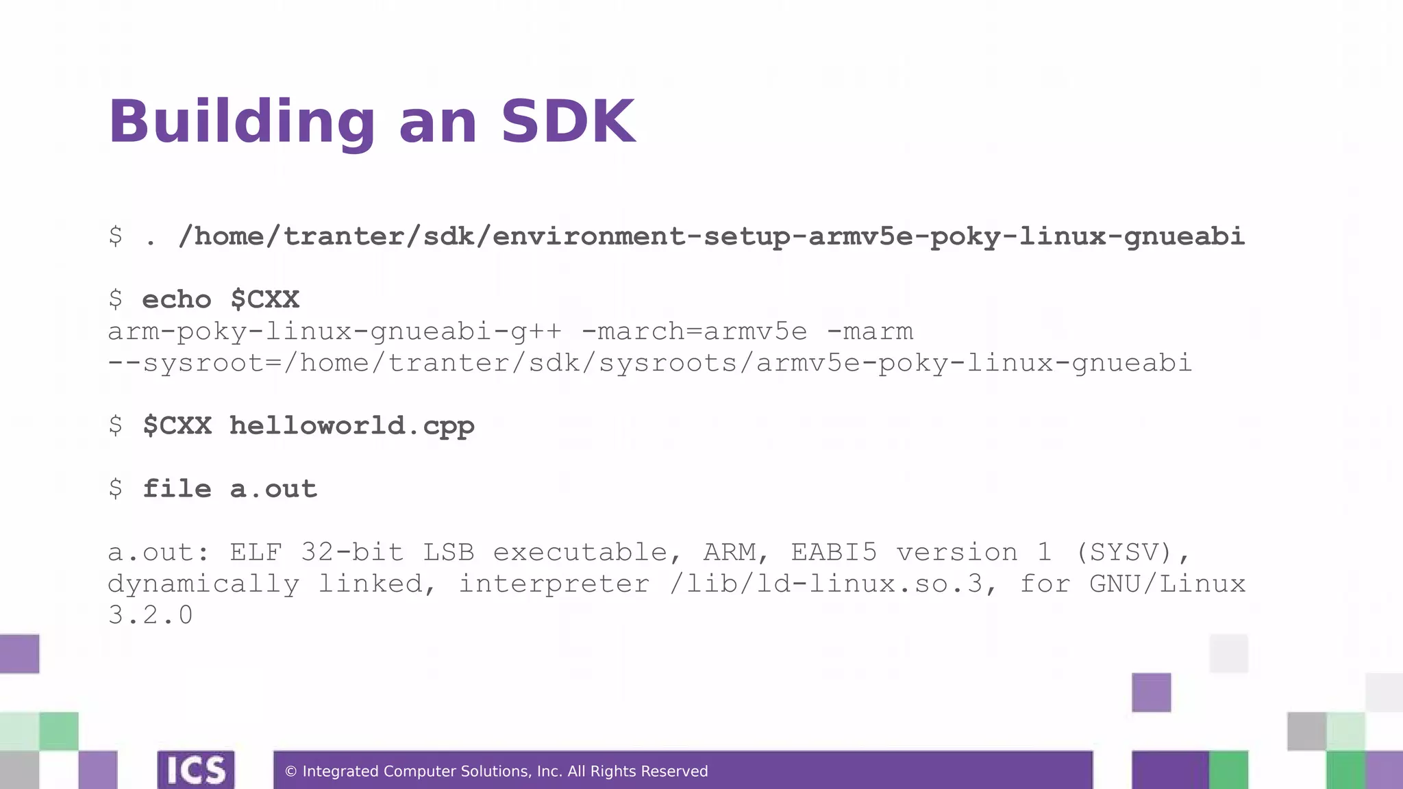 © Integrated Computer Solutions, Inc. All Rights Reserved Building an SDK $ . /home/tranter/sdk/environment-setup-armv5e-poky-linux-gnueabi $ echo $CXX arm-poky-linux-gnueabi-g++ -march=armv5e -marm --sysroot=/home/tranter/sdk/sysroots/armv5e-poky-linux-gnueabi $ $CXX helloworld.cpp $ file a.out a.out: ELF 32-bit LSB executable, ARM, EABI5 version 1 (SYSV), dynamically linked, interpreter /lib/ld-linux.so.3, for GNU/Linux 3.2.0 