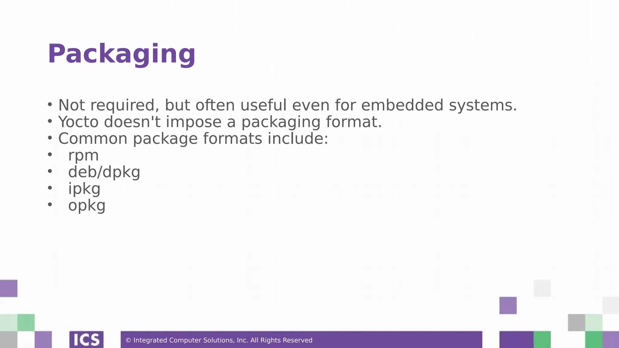 © Integrated Computer Solutions, Inc. All Rights Reserved Packaging • Not required, but often useful even for embedded systems. • Yocto doesn't impose a packaging format. • Common package formats include: • rpm • deb/dpkg • ipkg • opkg 