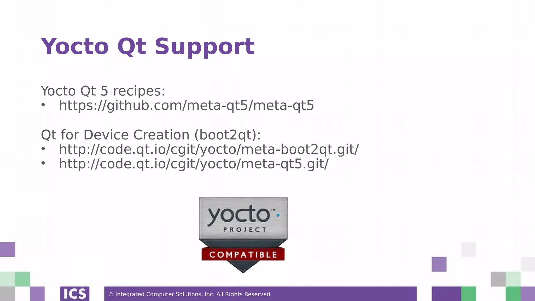 © Integrated Computer Solutions, Inc. All Rights Reserved Yocto Qt Support Yocto Qt 5 recipes: • https://github.com/meta-qt5/meta-qt5 Qt for Device Creation (boot2qt): • http://code.qt.io/cgit/yocto/meta-boot2qt.git/ • http://code.qt.io/cgit/yocto/meta-qt5.git/ 