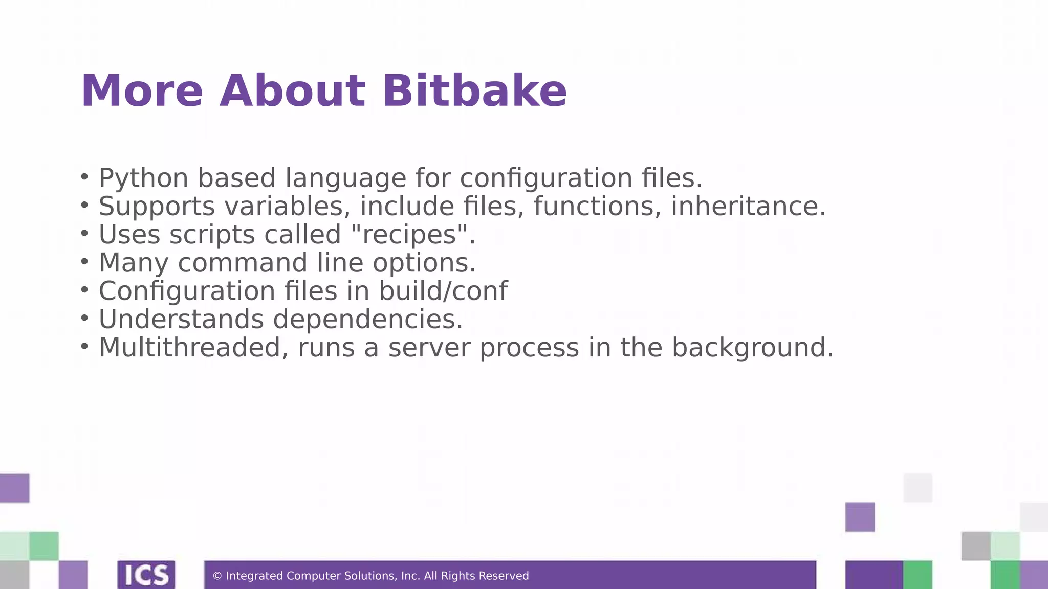 © Integrated Computer Solutions, Inc. All Rights Reserved More About Bitbake • Python based language for configuration files. • Supports variables, include files, functions, inheritance. • Uses scripts called "recipes". • Many command line options. • Configuration files in build/conf • Understands dependencies. • Multithreaded, runs a server process in the background. 