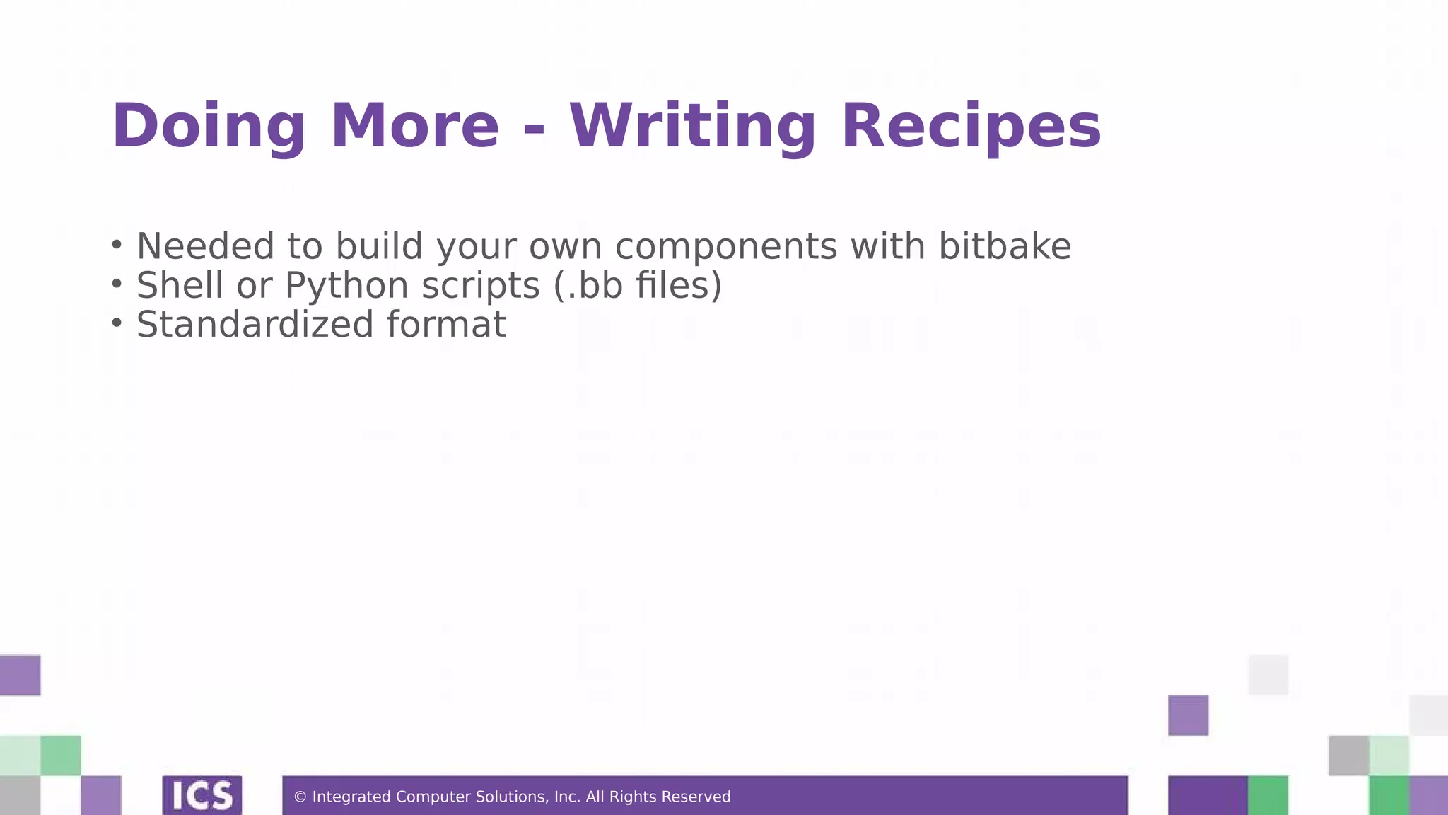 © Integrated Computer Solutions, Inc. All Rights Reserved Doing More - Writing Recipes • Needed to build your own components with bitbake • Shell or Python scripts (.bb files) • Standardized format 