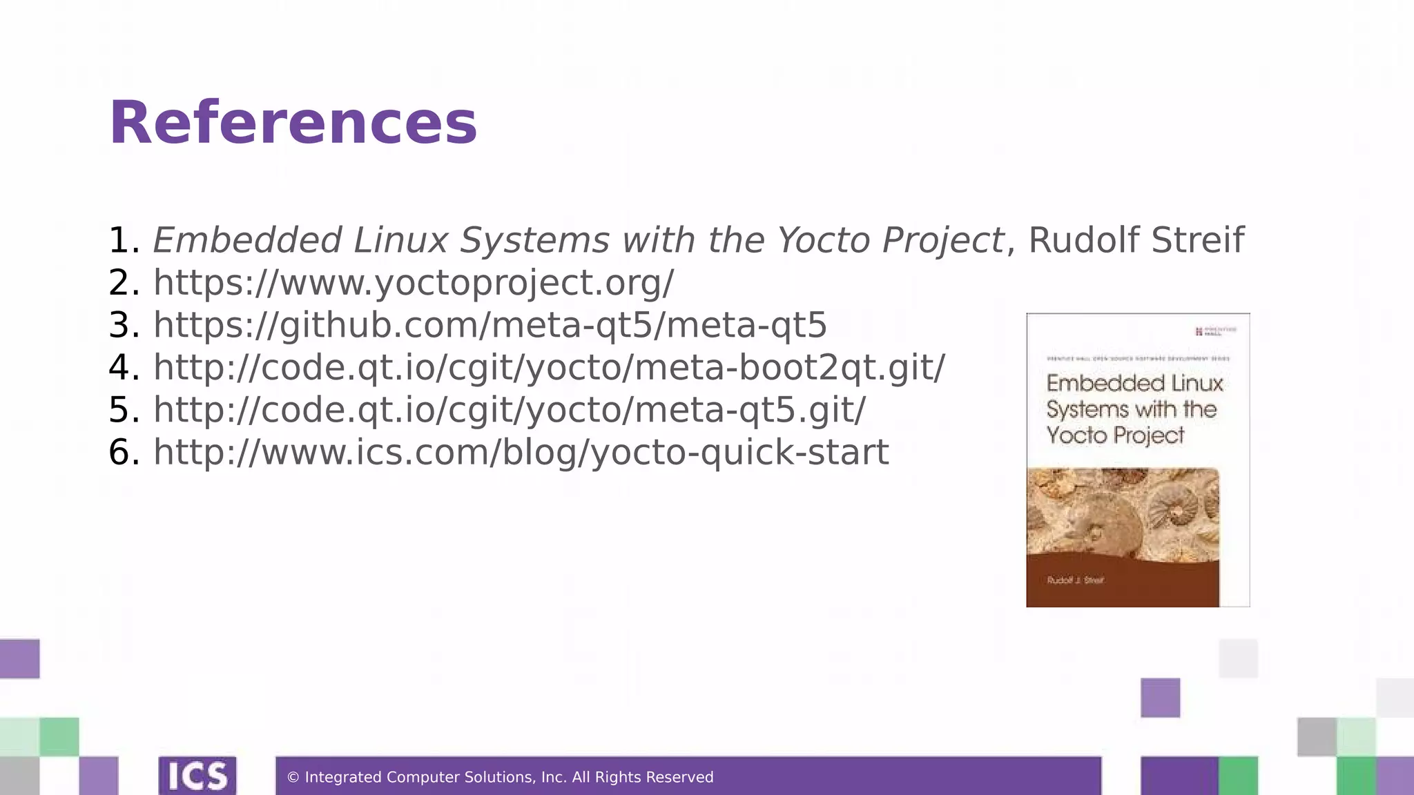 © Integrated Computer Solutions, Inc. All Rights Reserved References 1. Embedded Linux Systems with the Yocto Project, Rudolf Streif 2. https://www.yoctoproject.org/ 3. https://github.com/meta-qt5/meta-qt5 4. http://code.qt.io/cgit/yocto/meta-boot2qt.git/ 5. http://code.qt.io/cgit/yocto/meta-qt5.git/ 6. http://www.ics.com/blog/yocto-quick-start 