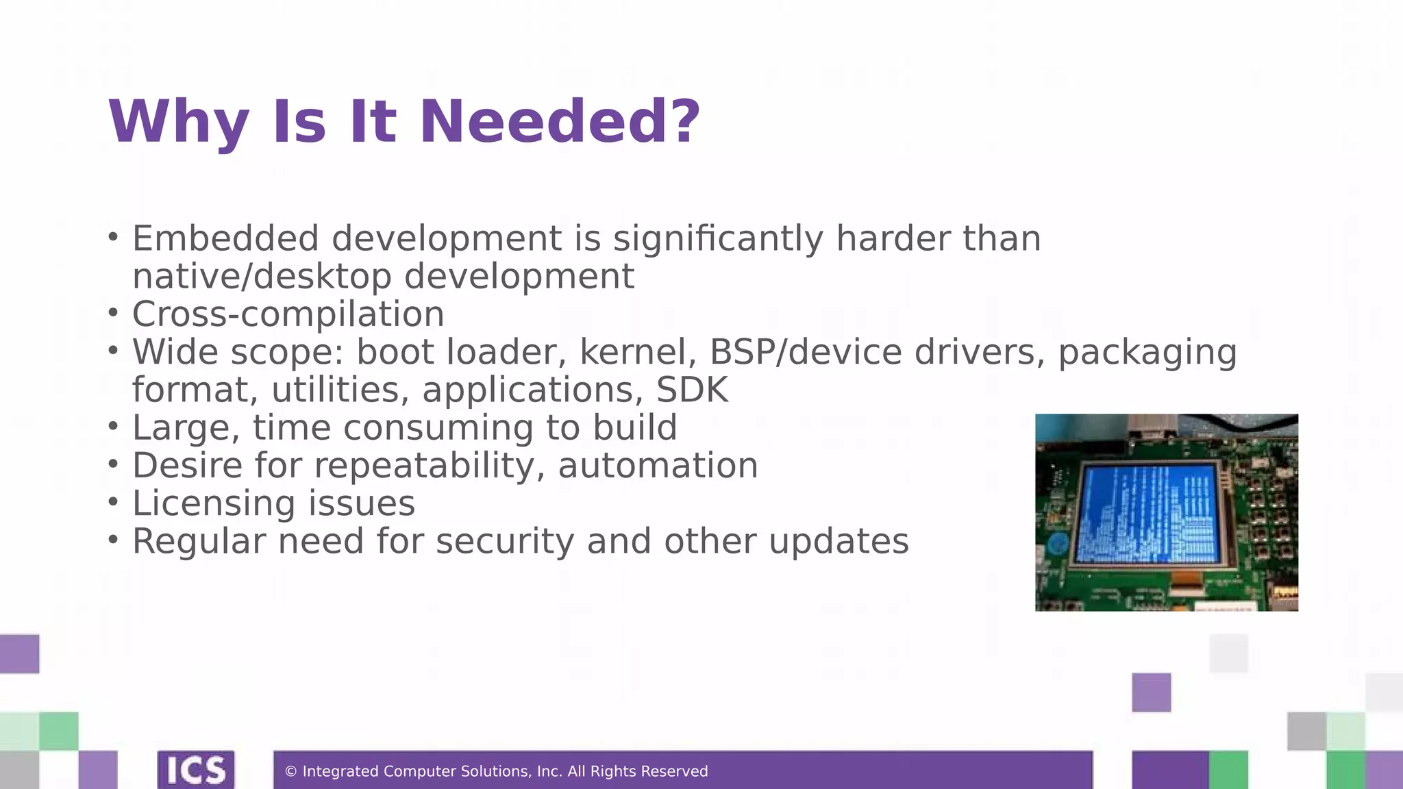 © Integrated Computer Solutions, Inc. All Rights Reserved Why Is It Needed? • Embedded development is significantly harder than native/desktop development • Cross-compilation • Wide scope: boot loader, kernel, BSP/device drivers, packaging format, utilities, applications, SDK • Large, time consuming to build • Desire for repeatability, automation • Licensing issues • Regular need for security and other updates 