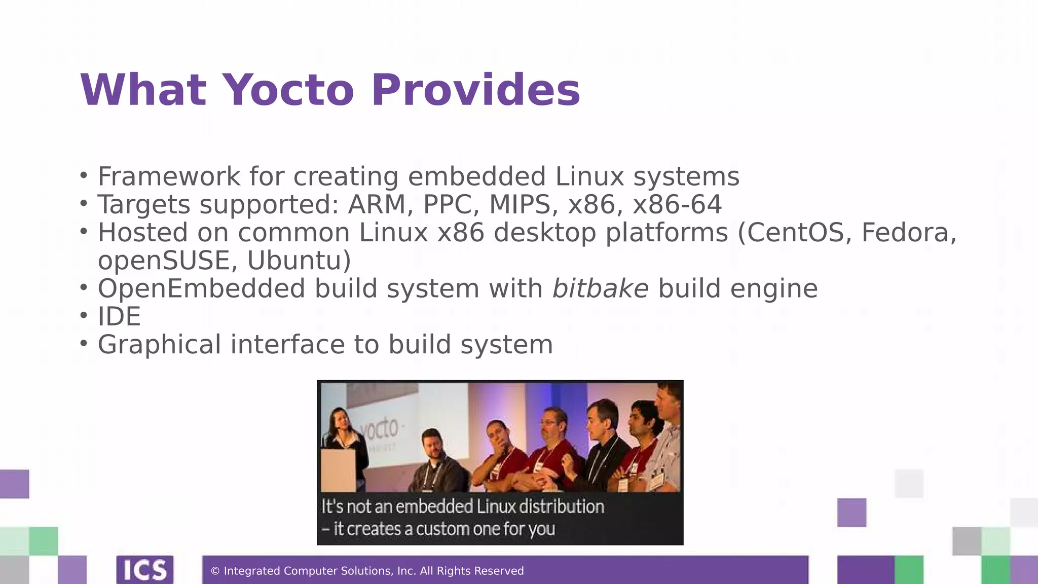 © Integrated Computer Solutions, Inc. All Rights Reserved What Yocto Provides • Framework for creating embedded Linux systems • Targets supported: ARM, PPC, MIPS, x86, x86-64 • Hosted on common Linux x86 desktop platforms (CentOS, Fedora, openSUSE, Ubuntu) • OpenEmbedded build system with bitbake build engine • IDE • Graphical interface to build system 
