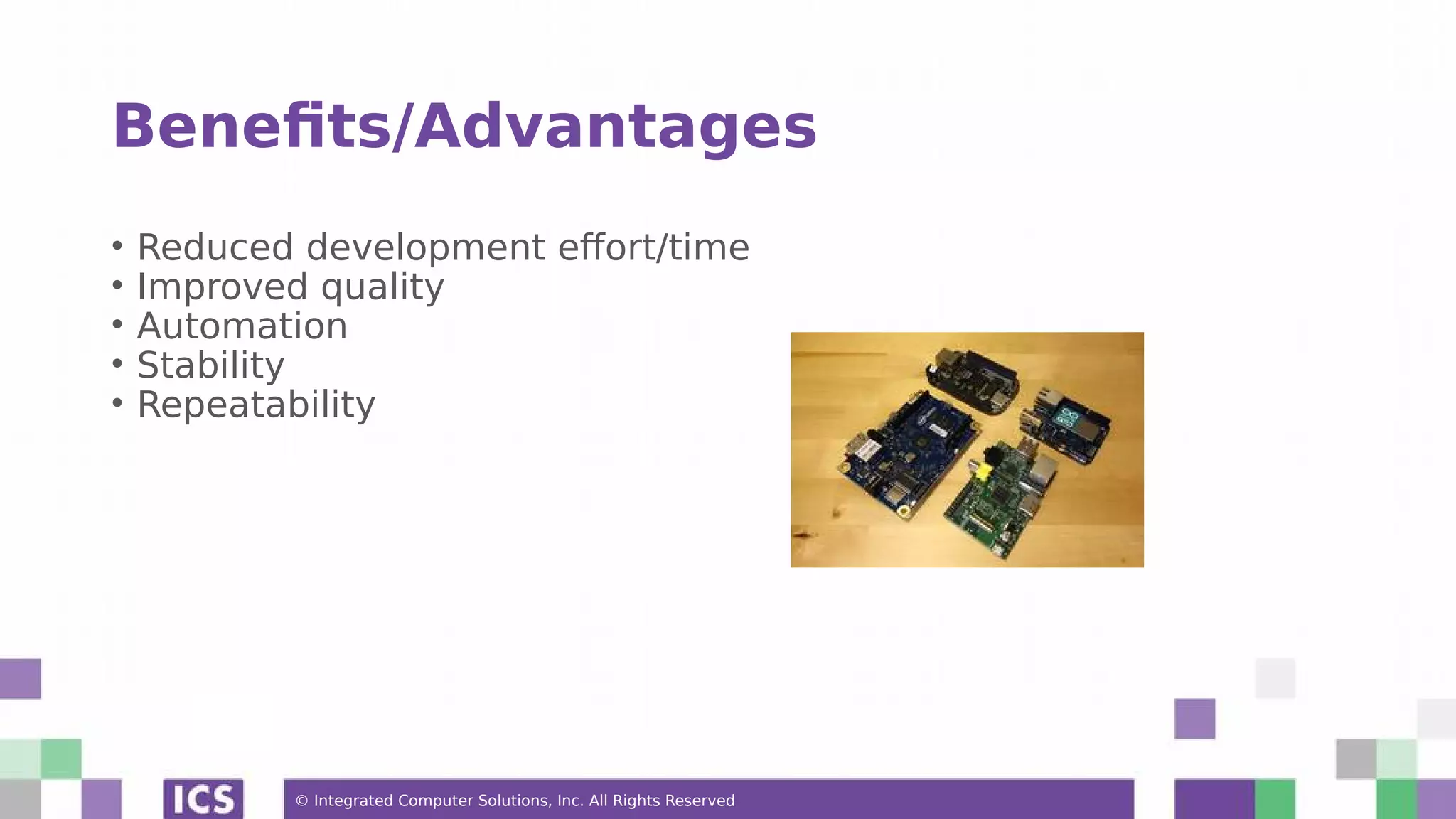 © Integrated Computer Solutions, Inc. All Rights Reserved Benefits/Advantages • Reduced development effort/time • Improved quality • Automation • Stability • Repeatability 