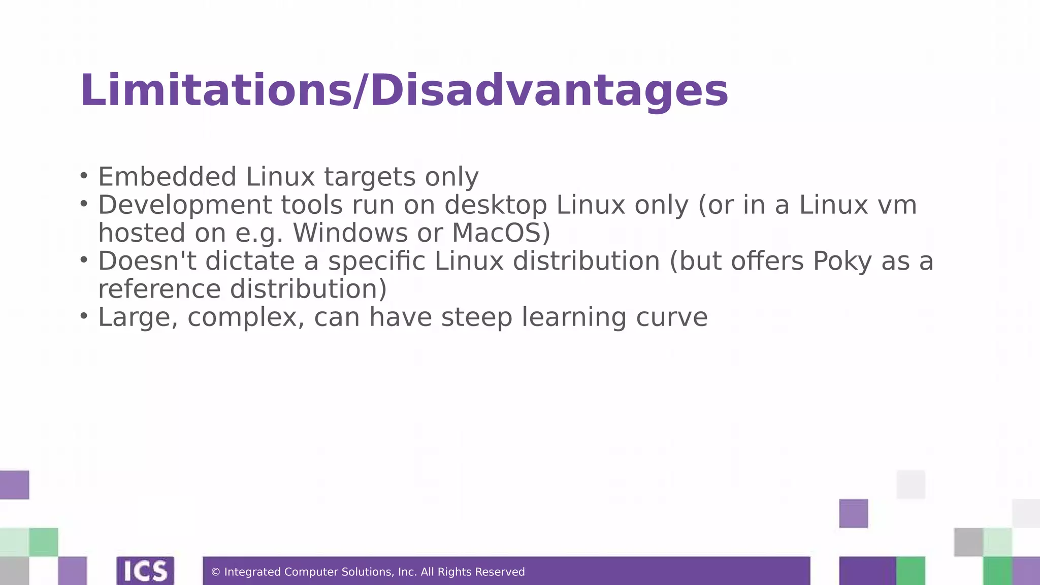 © Integrated Computer Solutions, Inc. All Rights Reserved Limitations/Disadvantages • Embedded Linux targets only • Development tools run on desktop Linux only (or in a Linux vm hosted on e.g. Windows or MacOS) • Doesn't dictate a specific Linux distribution (but offers Poky as a reference distribution) • Large, complex, can have steep learning curve 