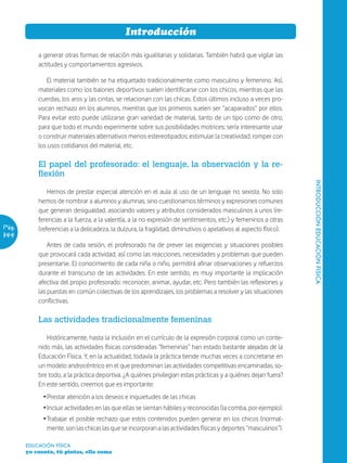 Introducción

           a generar otras formas de relación más igualitarias y solidarias. También habrá que vigilar las
           actitudes y comportamientos agresivos.

               El material también se ha etiquetado tradicionalmente como masculino y femenino. Así,
           materiales como los balones deportivos suelen identificarse con los chicos, mientras que las
           cuerdas, los aros y las cintas, se relacionan con las chicas. Estos últimos incluso a veces pro-
           vocan rechazo en los alumnos, mientras que los primeros suelen ser “acaparados” por ellos.
           Para evitar esto puede utilizarse gran variedad de material, tanto de un tipo como de otro,
           para que todo el mundo experimente sobre sus posibilidades motrices; sería interesante usar
           o construir materiales alternativos menos estereotipados; estimular la creatividad; romper con
           los usos cotidianos del material, etc.

           El papel del profesorado: el lenguaje, la observación y la re-
           flexión




                                                                                                                   INTRODUCCIÓN EDUCACIÓN FÍSICA
               Hemos de prestar especial atención en el aula al uso de un lenguaje no sexista. No solo
           hemos de nombrar a alumnos y alumnas, sino cuestionarnos términos y expresiones comunes
           que generan desigualdad, asociando valores y atributos considerados masculinos a unos (re-
           ferencias a la fuerza, a la valentía, a la no expresión de sentimientos, etc.) y femeninos a otras
Pág.       (referencias a la delicadeza, la dulzura, la fragilidad, diminutivos o apelativos al aspecto físico).
144
               Antes de cada sesión, el profesorado ha de prever las exigencias y situaciones posibles
           que provocará cada actividad, así como las reacciones, necesidades y problemas que pueden
           presentarse. El conocimiento de cada niña o niño, permitirá afinar observaciones y refuerzos
           durante el transcurso de las actividades. En este sentido, es muy importante la implicación
           afectiva del propio profesorado: reconocer, animar, ayudar, etc. Pero también las reflexiones y
           las puestas en común colectivas de los aprendizajes, los problemas a resolver y las situaciones
           conflictivas.

           Las actividades tradicionalmente femeninas

              Históricamente, hasta la inclusión en el currículo de la expresión corporal como un conte-
           nido más, las actividades físicas consideradas “femeninas” han estado bastante alejadas de la
           Educación Física. Y, en la actualidad, todavía la práctica tiende muchas veces a concretarse en
           un modelo androcéntrico en el que predominan las actividades competitivas encaminadas, so-
           bre todo, a la práctica deportiva. ¿A quiénes privilegian estas prácticas y a quiénes dejan fuera?
           En este sentido, creemos que es importante:
             Ž Prestar atención a los deseos e inquietudes de las chicas
             Ž Incluir actividades en las que ellas se sientan hábiles y reconocidas (la comba, por ejemplo).
             Ž Trabajar el posible rechazo que estos contenidos pueden generar en los chicos (normal-
               mente, son las chicas las que se incorporan a las actividades físicas y deportes “masculinos”).

       EDUCACIÓN FÍSICA
       yo cuento, tú pintas, ella suma
 