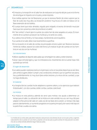 DESARROLLO

             Ž El impulso y la recepción en el salto han de realizarse con la punta del pie, pues es la forma
               de amortiguar el impacto con el suelo y evitar lesiones.
             Ž Las rodillas apenas han de flexionarse, ya que la excesiva flexión de estas supone que la
               fase de vuelo sea muy alta y la recepción posterior muy brusca. El salto se realiza con la
               flexo-extensión de los tobillos.
             Ž El cuerpo tiene que estar alineado, erguido pero relajado, el exceso de tensión muscular
               hace que nos cansemos antes (economía en el salto).
             Ž Al “dar comba” o hacer girar la cuerda, los codos han de estar pegados al cuerpo. El movi-
               miento de la cuerda lo producen las muñecas y no tanto los codos.
             Ž La cabeza mira al frente y no hacia abajo, manteniendo así el equilibrio.
             Ž La cuerda en el salto debe rozar levemente la superficie.
             Ž En la iniciación en el salto de comba, los principales errores suelen ser: flexionar excesiva-
               mente las rodillas, separar los codos del tronco y/o realizar el giro de cuerda con los hom-
               bros en vez de con las muñecas.

              La indumentaria
             ŽUtilizar zapatillas de deporte adecuadas que amortigüen los saltos y eviten lesiones.




                                                                                                                              EDUCACIÓN FÍSICA
             Ž Llevar ropa cómoda ligera y que no entorpezca los movimientos de la cuerda (ropa más
               ajustada que ancha).
Pág.
182           El lugar de desarrollo
             Ž Los saltos pueden realizarse tanto en el gimnasio como en las pistas deportivas al aire libre,
               pero ambos lugares deben cumplir unas condiciones similares: que la superficie sea plana,
               lisa y preferiblemente no muy dura (para evitar lesiones y la rotura de las cuerdas), y que
               no haya obstáculos.

              El material
             Ž La longitud de las cuerdas ha de adaptarse a quienes saltan y a los ejercicios que realicen
               (individuales¹, con dos cuerdas, doble comba, cuerdas colectivas).

              La música
             Ž La música en esta práctica, además de servir para motivar, nos ayuda a determinar un
               tempo para el salto. La utilización de la música en este sentido nos va a ser muy útil para
               adaptar la frecuencia del salto en cada una de las fases de la sesión: un tempo más bajo
               para el calentamiento, un aumento progresivo en la parte principal y de nuevo más bajo en
               la parte final o vuelta a la calma.




           ¹La medida de la comba adecuada debe realizarla cada persona colocándose de pie con los pies juntos, cogiendo
           cada extremo de la cuerda con una mano y pisando con los dos pies la parte central. En esta posición, los extre-
           mos de la comba estirada deberían llegar hasta las axilas.

       EDUCACIÓN FÍSICA
       yo cuento, tú pintas, ella suma
 