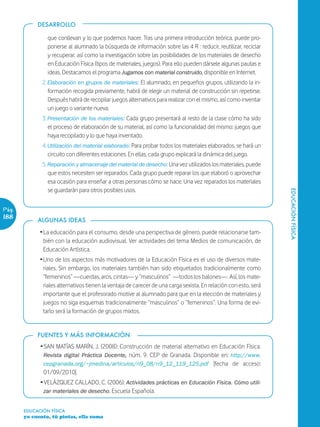 DESARROLLO

                que conllevan y lo que podemos hacer. Tras una primera introducción teórica, puede pro-
                ponerse al alumnado la búsqueda de información sobre las 4 R : reducir, reutilizar, reciclar
                y recuperar, así como la investigación sobre las posibilidades de los materiales de desecho
                en Educación Física (tipos de materiales, juegos). Para ello pueden dársele algunas pautas e
                ideas. Destacamos el programa Jugamos con material construido, disponible en Internet.
              2. Elaboración en grupos de materiales: El alumnado, en pequeños grupos, utilizando la in-
                 formación recogida previamente, habrá de elegir un material de construcción sin repetirse.
                 Después habrá de recopilar juegos alternativos para realizar con el mismo, así como inventar
                 un juego o variante nueva.
              3. Presentación de los materiales: Cada grupo presentará al resto de la clase cómo ha sido
                 el proceso de elaboración de su material, así como la funcionalidad del mismo: juegos que
                 haya recopilado y lo que haya inventado.
              4. Utilización del material elaborado: Para probar todos los materiales elaborados, se hará un
                 circuito con diferentes estaciones. En ellas, cada grupo explicará la dinámica del juego.
              5. Reparación y almacenaje del material de desecho: Una vez utilizados los materiales, puede
                 que estos necesiten ser reparados. Cada grupo puede reparar los que elaboró o aprovechar
                 esa ocasión para enseñar a otras personas cómo se hace. Una vez reparados los materiales
                 se guardarán para otros posibles usos.




                                                                                                                   EDUCACIÓN FÍSICA
Pág.
188         ALGUNAS IDEAS

             Ž La educación para el consumo, desde una perspectiva de género, puede relacionarse tam-
               bién con la educación audiovisual. Ver actividades del tema Medios de comunicación, de
               Educación Artística.
             Ž Uno de los aspectos más motivadores de la Educación Física es el uso de diversos mate-
               riales. Sin embargo, los materiales también han sido etiquetados tradicionalmente como
               “femeninos” —cuerdas, aros, cintas— y “masculinos” —todos los balones—. Así, los mate-
               riales alternativos tienen la ventaja de carecer de una carga sexista. En relación con esto, será
               importante que el profesorado motive al alumnado para que en la elección de materiales y
               juegos no siga esquemas tradicionalmente “masculinos” o “femeninos”. Una forma de evi-
               tarlo será la formación de grupos mixtos.


            FUENTES Y MÁS INFORMACIÓN
             Ž SAN MATÍAS MARÍN, J. (2008): Construcción de material alternativo en Educación Física.
               Revista digital Práctica Docente, núm. 9. CEP de Granada. Disponible en: http://www.
               cepgranada.org/~jmedina/articulos/n9_08/n9_12_119_125.pdf [fecha de acceso:
               01/09/2010].
             Ž VELÁZQUEZ CALLADO, C. (2006): Actividades prácticas en Educación Física. Cómo utili-
               zar materiales de desecho. Escuela Española.


       EDUCACIÓN FÍSICA
       yo cuento, tú pintas, ella suma
 