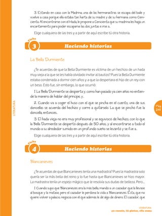 3. Estando en casa con la Madrina, una de las hermanastras se escapa del baile y
                 vuelve a casa porque ella estaba tan harta de su madre y de su hermana como Ceni-
                 cienta. Al encontrarse con el Hada, le propone a Cenicienta que su madrina les haga un
                 encantamiento para poder escaparse las dos juntas e irse a...
                   Elige cualquiera de las tres y a partir de aquí escribe tú otra historia.
                 icha
             F




                  3                        Haciendo historias

                 La Bella Durmiente

                    ¿Te acuerdas de que la Bella Durmiente es víctima de un hechizo de un hada
                 muy vieja a la que se les había olvidado invitar al bautizo? Pues la Bella Durmiente
                 estaba condenada a dormir cien años y a que la despertara el hijo de un rey con
                 un beso. Esto fue, sin embargo, lo que ocurrió:
                   1. La Bella Durmiente se despierta y, como han pasado ya cien años no entien-
                 de la manera de hablar del príncipe, y...
                   2. Cuando va a coger el huso con el que se pincha en el cuento, una de sus
LITERATURA




                                                                                                                 Pág.
                 doncellas se acuerda del hechizo y corre a quitárselo. La que se pinchó fue la                  241
                 doncella, entonces...
                    3. El hada vieja no era muy profesional y se equivocó de hechizo, con lo que
                 la Bella Durmiente se despertó después de 50 años, y al encontrarse a todo el
                 mundo a su alrededor sumido en un profundo sueño se levantó y se fue a...
                   Elige cualquiera de las tres y a partir de aquí escribe tú otra historia.
                 icha
             F




                  4                        Haciendo historias

                 Blancanieves

                    ¿Te acuerdas de que Blancanieves tenía una madrastra? Pues la madrastra solo
                 quería ser la más bella del reino y lo fue hasta que Blancanieves se hizo mayor.
                 La madrastra tenía un espejo mágico que le resolvía sus dudas de belleza. Pero…
                     1. Cuando supo que Blancanieves era la más bella, mandó a un cazador que la llevase
                 al bosque y la matase, pero el cazador le perdona la vida a Blancanieves. Ésta, que no
                 quiere volver a palacio, negocia con él que además le dé algo de dinero. El cazador, que

                                                                                                    LITERATURA
                                                                               yo cuento, tú pintas, ella suma
 