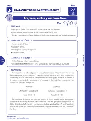 TEMA                                                                                                Área


             3        TRATAMIENTO DE LA INFORMACIÓN
                d
             ivi ad
         t




               1
       Ac




                                      Mujeres, mitos y matemáticas
                                                                                             Nivel

                   OBJETIVOS
                   Ž Recoger, ordenar e interpretar datos extraídos en entornos cotidianos.
                   Ž Elaborar gráficos sencillos que faciliten la interpretación de datos.
                   ŽRomper estereotipos de género relacionados con las mujeres y su capacidad para las matemáticas.

                   PISTAS METODOLÓGICAS

                   Ž Cuestionario individual.
                   Ž Puesta en común.
                   Ž Investigación en pequeños grupos.
                   Ž Puesta en común.




                                                                                                                      MATEMÁTICAS
                   MATERIALES Y RECURSOS
Pág.
280                Ž Fichas Mujeres, mitos y matemáticas.
                   Ž Libro de texto de Matemáticas y otros aportados por el profesorado y el alumnado.


                   DESARROLLO
                    Comenzaremos la actividad pasando un cuestionario sobre mitos relacionados con las
                Matemáticas y las mujeres. Para ello, individualmente, completarán la ficha 1 y luego se rea-
                lizará una puesta en común de las diferentes respuestas del grupo. Mientras, el maestro o
                la maestra va anotando los resultados en el encerado, el alumnado hará el recuento y los
                ordenará en la ficha 2. Por ejemplo:

                                           Alumnas:                                  Alumnos:

                               Afirmación 1. Verdadera: I I I              Afirmación 1. Verdadera: I I I

                                     Falsa: I I I I I I I I I I                 Falsa: I I I I I I I I I I

                   Es importante desagregar los datos por sexo en la pizarra para comparar las contesta-
                ciones de las alumnas y alumnos. Tras ordenar los datos, en gran grupo interpretarán las
                tablas diciendo qué afirmaciones consideran verdaderas y cuáles falsas. A continuación se
                preguntará si creen que a las niñas/mujeres se les dan peor las matemáticas que a los niños/
                hombres.



         MATEMÁTICAS
         yo cuento, tú pintas, ella suma
 