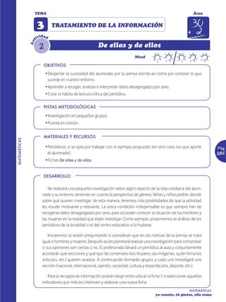 TEMA                                                                                              Área


                    3        TRATAMIENTO DE LA INFORMACIÓN
                       d
                    ivi ad
                t


                     2
              Ac


                                                          De ellas y de ellos
                                                                               Nivel

                        OBJETIVOS
                         Ž Despertar la curiosidad del alumnado por la prensa escrita así como por conocer lo que
                           sucede en nuestro entorno.
                         Ž Aprender a recoger, analizar e interpretar datos desagregados por sexo.
                         Ž Crear el hábito de lectura crítica del periódico.

                        PISTAS METODOLÓGICAS

                         Ž Investigación en pequeños grupos.
                         Ž Puesta en común.


                        MATERIALES Y RECURSOS
MATEMÁTICAS




                         Ž Periódicos, si se opta por trabajar con el ejemplo propuesto (en otro caso, los que aporte         Pág.
                           el alumnado).                                                                                      285
                         Ž Fichas De ellas y de ellos.


                        DESARROLLO

                           Se realizará una pequeña investigación sobre algún aspecto de la vida cotidiana del alum-
                       nado y su entorno, teniendo en cuenta la perspectiva de género. Niñas y niños podrán decidir
                       sobre qué quieren investigar; de esta manera, tenemos más posibilidades de que la actividad
                       les resulte motivante y relevante. La única condición indispensable es que siempre han de
                       recogerse datos desagregados por sexo, para así poder conocer la situación de los hombres y
                       las mujeres en la realidad que elijan investigar. Como ejemplo, proponemos el análisis de los
                       periódicos de la localidad o el del centro educativo si lo hubiese.

                           Iniciaremos la sesión preguntando si consideran que en las noticias de la prensa se trata
                       igual a hombres y mujeres. Después se les planteará realizar una investigación para comprobar
                       si sus opiniones son ciertas o no. El profesorado llevará un periódico al aula y conjuntamente
                       acordarán qué secciones y qué tipo de contenidos (los titulares, las imágenes, quién firma los
                       artículos, etc.) quieren analizar. A continuación formarán grupos y cada uno investigará una
                       sección (nacional, internacional, opinión, sociedad, cultura y espectáculos, deporte, etc.).

                          Para la recogida de información podrán elegir entre utilizar la ficha 1 o seleccionar aquellos
                       indicadores que más les interesen y elaborar una nueva ficha.
                                                                                                                MATEMÁTICAS
                                                                                            yo cuento, tú pintas, ella suma
 