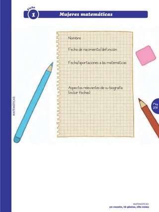 icha




              F
                   1     Mujeres matemáticas



                            Nombre

                            Fecha de nacimiento/defunción


                            Fecha/aportaciones a las matemáticas




                            Aspectos relevantes de su biografía
                            (incluir fechas)
MATEMÁTICAS




                                                                                        Pág.
                                                                                        291




                                                                        MATEMÁTICAS
                                                      yo cuento, tú pintas, ella suma
 