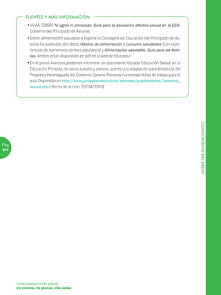 DESARROLLO
            FUENTES Y MÁS INFORMACIÓN
             Ž VV.AA. (2009): Ni ogros ni princesas. Guía para la educación afectivo-sexual en la ESO.
               Gobierno del Principado de Asturias.
             Ž Sobre alimentación saludable e higiene la Consejería de Educación del Principado de As-
               turias ha publicado dos libros: Hábitos de alimentación y consumo saludables (con expe-
               riencias de numerosos centros asturianos) y Alimentación saludable. Guía para las fami-
               lias. Ambos estan disponibles en pdf en la web de Educastur.
             Ž En el portal Averroes podemos encontrar un documento titulado Educación Sexual en la
               Educación Primaria, de varios autores y autoras, que es una adaptación para Andalucía del
               Programa Harimaguada del Gobierno Canario. Presenta numerosas fichas de trabajo para el
               aula. Disponible en: http://www.juntadeandalucia.es/averroes/publicaciones/2afectivo_
               sexual.php3 [fecha de acceso: 20/04/2010].




                                                                                                           CONOCIMIENTO DEL MEDIO
Pág.
64




       CONOCIMIENTO DEL MEDIO
       yo cuento, tú pintas, ella suma
 