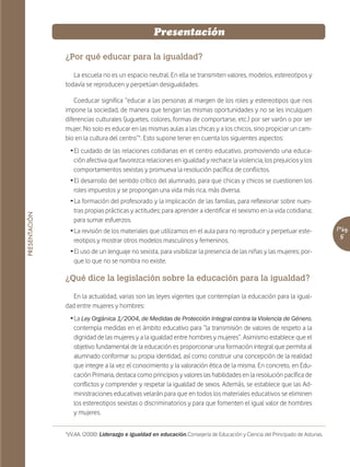 Presentación

               ¿Por qué educar para la igualdad?

                  La escuela no es un espacio neutral. En ella se transmiten valores, modelos, estereotipos y
               todavía se reproducen y perpetúan desigualdades.

                   Coeducar significa “educar a las personas al margen de los roles y estereotipos que nos
               impone la sociedad, de manera que tengan las mismas oportunidades y no se les inculquen
               diferencias culturales (juguetes, colores, formas de comportarse, etc.) por ser varón o por ser
               mujer. No solo es educar en las mismas aulas a las chicas y a los chicos, sino propiciar un cam-
               bio en la cultura del centro”¹. Esto supone tener en cuenta los siguientes aspectos:
                 Ž El cuidado de las relaciones cotidianas en el centro educativo, promoviendo una educa-
                   ción afectiva que favorezca relaciones en igualdad y rechace la violencia, los prejuicios y los
                   comportamientos sexistas y promueva la resolución pacífica de conflictos.
                 Ž El desarrollo del sentido crítico del alumnado, para que chicas y chicos se cuestionen los
                   roles impuestos y se propongan una vida más rica, más diversa.
                 Ž La formación del profesorado y la implicación de las familias, para reflexionar sobre nues-
                   tras propias prácticas y actitudes; para aprender a identificar el sexismo en la vida cotidiana;
PRESENTACIÓN




                   para sumar esfuerzos.
                 Ž La revisión de los materiales que utilizamos en el aula para no reproducir y perpetuar este-                  Pág.
                   reotipos y mostrar otros modelos masculinos y femeninos.                                                      5
                 Ž El uso de un lenguaje no sexista, para visibilizar la presencia de las niñas y las mujeres; por-
                   que lo que no se nombra no existe.

               ¿Qué dice la legislación sobre la educación para la igualdad?

                  En la actualidad, varias son las leyes vigentes que contemplan la educación para la igual-
               dad entre mujeres y hombres:
                 Ž La Ley Orgánica 1/2004, de Medidas de Protección Integral contra la Violencia de Género,
                   contempla medidas en el ámbito educativo para “la transmisión de valores de respeto a la
                   dignidad de las mujeres y a la igualdad entre hombres y mujeres”. Asimismo establece que el
                   objetivo fundamental de la educación es proporcionar una formación integral que permita al
                   alumnado conformar su propia identidad, así como construir una concepción de la realidad
                   que integre a la vez el conocimiento y la valoración ética de la misma. En concreto, en Edu-
                   cación Primaria, destaca como principios y valores las habilidades en la resolución pacífica de
                   conflictos y comprender y respetar la igualdad de sexos. Además, se establece que las Ad-
                   ministraciones educativas velarán para que en todos los materiales educativos se eliminen
                   los estereotipos sexistas o discriminatorios y para que fomenten el igual valor de hombres
                   y mujeres.


               ¹VV.AA. (2008): Liderazgo e igualdad en educación.Consejería de Educación y Ciencia del Principado de Asturias.
 