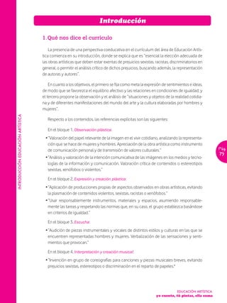 Introducción

                                   1. Qué nos dice el currículo

                                       La presencia de una perspectiva coeducativa en el currículum del área de Educación Artís-
                                   tica comienza en su introducción, donde se explica que es “esencial la elección adecuada de
                                   las obras artísticas que deben estar exentas de prejuicios sexistas, racistas, discriminatorios en
                                   general, o permitir el análisis crítico de dichos prejuicios, buscando además, la representación
                                   de autoras y autores”.

                                       En cuanto a los objetivos, el primero se fija como meta la expresión de sentimientos e ideas,
                                   de modo que se favorezca el equilibrio afectivo y las relaciones en condiciones de igualdad; y
                                   el tercero propone la observación y el análisis de “situaciones y objetos de la realidad cotidia-
                                   na y de diferentes manifestaciones del mundo del arte y la cultura elaboradas por hombres y
                                   mujeres”.
INTRODUCCIÓN EDUCACIÓN ARTÍSTICA




                                      Respecto a los contenidos, las referencias explícitas son las siguientes:

                                      En el bloque 1, Observación plástica:
                                    Ž “Valoración del papel relevante de la imagen en el vivir cotidiano, analizando la representa-
                                      ción que se hace de mujeres y hombres. Apreciación de la obra artística como instrumento
                                      de comunicación personal y de transmisión de valores culturales.”                                    Pág.
                                                                                                                                           79
                                    Ž “Análisis y valoración de la intención comunicativa de las imágenes en los medios y tecno-
                                      logías de la información y comunicación. Valoración crítica de contenidos o estereotipos
                                      sexistas, xenófobos o violentos.”

                                      En el bloque 2, Expresión y creación plástica:
                                    Ž “Aplicación de producciones propias de aspectos observados en obras artísticas, evitando
                                      la plasmación de contenidos violentos, sexistas, racistas o xenófobos.”
                                    Ž “Usar responsablemente instrumentos, materiales y espacios, asumiendo responsable-
                                      mente las tareas y respetando las normas que, en su caso, el grupo establezca basándose
                                      en criterios de igualdad.”

                                      En el bloque 3, Escucha:
                                    Ž “Audición de piezas instrumentales y vocales de distintos estilos y culturas en las que se
                                      encuentren representadas hombres y mujeres. Verbalización de las sensaciones y senti-
                                      mientos que provocan.”

                                      En el bloque 4, Interpretación y creación musical:
                                    Ž “Invención en grupo de coreografías para canciones y piezas musicales breves, evitando
                                      prejuicios sexistas, estereotipos o discriminación en el reparto de papeles."




                                                                                                                     EDUCACIÓN ARTÍSTICA
                                                                                                        yo cuento, tú pintas, ella suma
 