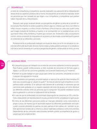 DESARROLLO

           el resto de compañeras y compañeros, quienes realizarán una valoración de la interpretación
           destacando los aspectos positivos de la misma, reconociendo así el esfuerzo realizado. Serán
           las personas que han cantado las que digan a sus compañeros y compañeras qué podrían
           haber mejorado de su interpretación.

               Después cada grupo analizará desde una perspectiva de género la letra de la canción se-
           leccionada. Para facilitar el análisis podemos ofrecer algunos criterios: qué dice; si se refiere a
           niñas, chicas o mujeres, o a niños, chicos u hombres; cómo lo hace en cada caso; quién canta;
           qué imagen traslada de hombres y mujeres; si se corresponde con la realidad actual, con lo
           que hacen niños, niñas, hombres y mujeres que conocen, etc. Se llevará a cabo una puesta en
           común, iremos anotando las respuestas en la pizarra y el alumnado comentará qué le parece
           el contenido de las diferentes canciones.

              Posteriormente el profesorado realizará una lluvia de ideas con el fin de actualizar la can-
           ción de la ficha del alumnado. De esta manera todos y todas podrán participar en la reelabora-
           ción de la canción teniendo en cuenta la perspectiva de género, conservando el ritmo y la rima.




                                                                                                                 EDUCACIÓN ARTÍSTICA
            ALGUNAS IDEAS
Pág.
86           Ž En pequeños grupos se trabajará con el resto de canciones repitiendo la misma operación.
               Para finalizar, puede confeccionarse un libro ilustrado de canciones en formato papel o
               digital, o un CD con las canciones grabadas, con la versión tradicional y la “moderna”.
             Ž También se puede trabajar en gran grupo para cantar las canciones, simulando un coro o
               cualquier otra agrupación musical.
             Ž Si los resultados son grabados, se podrá realizar un ejercicio de audición discriminativa. En
               este caso se podrá jugar al “¿Quién es quién?”. Se trata de adivinar qué compañeros o com-
               pañeras están cantando. Si se opta por esta variante de la actividad, es necesario que las
               canciones sean grabadas en un espacio separado del resto de grupos, así como distribuir
               las diferentes estrofas entre las personas que lo componen. Se podrán establecer turnos
               para la grabación o solicitar la colaboración de las familias.
             Ž En caso de que el profesorado o el alumnado disponga de las canciones en CD u otro for-
               mato, estas podrán ser reproducidas en el aula y posteriormente cantadas por el gran grupo.
             Ž El ritmo de las diferentes canciones podrá ser marcado utilizando como instrumento el
               propio cuerpo, de manera que el alumnado explore las diferentes posibilidades de la per-
               cusión corporal utilizando las palmas, los pies, palmas en las rodillas, etc.; también se po-
               drán aprovechar sonidos de su entorno o utilizar materiales cotidianos como instrumentos.
               Dependiendo de las canciones seleccionadas, también podrán acompañarse de gestos o
               juegos que las complementen.




       EDUCACIÓN ARTÍSTICA
       yo cuento, tú pintas, ella suma
 