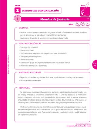 TEMA                                                                                             Área


                            2        MEDIOS DE COMUNICACIÓN
                              idad
                            iv
                              1
                      Act


                                                                Mundos de fantasía
                                                                                                 ~      Nivel

                                  OBJETIVOS

                                  Ž Analizar producciones audiovisuales dirigidas al público infantil identificando los estereoti-
                                    pos de género que se reproducen y transmiten en las mismas.
                                  Ž Favorecer el desarrollo de una conciencia crítica en el alumnado.

                                  PISTAS METODOLÓGICAS

                                  Ž Investigación individual.
                                  Ž Puesta en común.
                                  Ž Visionado de un fragmento de una película o serie de televisión.
                                  Ž Trabajo en pequeños grupos.
EDUCACIÓN ARTÍSTICA




                                  Ž Puesta en común.
                                  Ž Elaboración grupal de un guión, representación y puesta en común.                                   Pág.
                                  Ž Posibilidad de implicar a las familias.                                                             99


                                  MATERIALES Y RECURSOS

                                  Ž Reproductor de vídeo y grabación de la serie o película seleccionada por el alumnado.
                                  Ž Fichas Mundos de fantasía.


                                  DESARROLLO

                                  Se les propone investigar individualmente qué series o películas de dibujos animados ven
                               los niños y niñas de su círculo más cercano (ver ficha 1). Una vez recopilada la información
                               se hará una puesta en común en la que leerán las respuestas sin decir el sexo de la persona
                               encuestada; el resto de la clase deberá averiguar si se trata de un niño o una niña. Cuando se
                               dé la respuesta correcta se anotarán los resultados desagregados por sexo en la pizarra.

                                   Posteriormente rellenarán esa misma ficha anotando sus propios gustos personales. El pro-
                               fesorado recogerá todas las contestaciones y con ayuda del alumnado irá anotando las res-
                               puestas desagregadas por sexo. Para ayudarles a extraer conclusiones, se les podrán plantear
                               las siguientes cuestiones:



                                                                                                                  EDUCACIÓN ARTÍSTICA
                                                                                                     yo cuento, tú pintas, ella suma
 