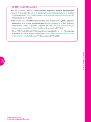 FUENTES Y MÁS INFORMACIÓN

             Ž ANTÓN FERNÁNDEZ, Eva (2001): La socialización de género a través de la programación
               infantil de televisión. Consejería de Sanidad y Bienestar Social de la Junta de Castilla y
               León. Disponible en: http://www.fyl.uva.es/~wceg/articulos/TelevisionPatriarcal.pdf [fe-
               cha de acceso: 01/09/2010].
             Ž SIRGO FOYO, Elba (2004): Materiales didácticos para la coeducación. ¿Bellas o bestias?
               Las mujeres en el cine de dibujos animados. Instituto Asturiano de la Mujer (colección
               Construyendo contigo la igualdad). Disponible en: http://tematico.asturias.es/imujer/
               upload/documentos/IAM-U_728837.pdf [fecha de acceso: 01/09/2010].
             Ž DE LA PEÑA PALACIOS, Eva (2007): Creciendo entre pantallas. En: Ni + ni – Fórmulas para
               la igualdad. Fundación Mujeres. Disponible en: http://www.fundacionmujeres.es/male-
               tincoeducacion/pdf/CUAD1vert.pdf [fecha de acceso: 01/09/2010].




                                                                                                            EDUCACIÓN ARTÍSTICA
Pág.
102




       EDUCACIÓN ARTÍSTICA
       yo cuento, tú pintas, ella suma
 