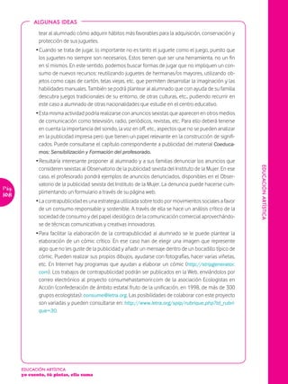 ALGUNAS IDEAS

              tear al alumnado cómo adquirir hábitos más favorables para la adquisición, conservación y
              protección de sus juguetes.
             Ž Cuando se trata de jugar, lo importante no es tanto el juguete como el juego, puesto que
               los juguetes no siempre son necesarios. Estos tienen que ser una herramienta, no un fin
               en sí mismos. En este sentido, podemos buscar formas de jugar que no impliquen un con-
               sumo de nuevos recursos: reutilizando juguetes de hermanas/os mayores, utilizando ob-
               jetos como cajas de cartón, telas viejas, etc. que permiten desarrollar la imaginación y las
               habilidades manuales. También se podrá plantear al alumnado que con ayuda de su familia
               descubra juegos tradicionales de su entorno, de otras culturas, etc., pudiendo recurrir en
               este caso a alumnado de otras nacionalidades que estudie en el centro educativo.
             Ž Esta misma actividad podría realizarse con anuncios sexistas que aparecen en otros medios
               de comunicación como televisión, radio, periódicos, revistas, etc. Para ello deberá tenerse
               en cuenta la importancia del sonido, la voz en off, etc., aspectos que no se pueden analizar
               en la publicidad impresa pero que tienen un papel relevante en la construcción de signifi-
               cados. Puede consultarse el capítulo correspondiente a publicidad del material Coeduca-
              mos: Sensibilización y Formación del profesorado.
             Ž Resultaría interesante proponer al alumnado y a sus familias denunciar los anuncios que




                                                                                                                EDUCACIÓN ARTÏSTICA
               consideren sexistas al Observatorio de la publicidad sexista del Instituto de la Mujer. En ese
               caso, el profesorado pondrá ejemplos de anuncios denunciados, disponibles en el Obser-
               vatorio de la publicidad sexista del Instituto de la Mujer. La denuncia puede hacerse cum-
Pág.
               plimentando un formulario a través de su página web.
108
             Ž La contrapublicidad es una estrategia utilizada sobre todo por movimientos sociales a favor
               de un consumo responsable y sostenible. A través de ella se hace un análisis crítico de la
               sociedad de consumo y del papel ideológico de la comunicación comercial aprovechándo-
               se de técnicas comunicativas y creativas innovadoras.
             Ž Para facilitar la elaboración de la contrapublicidad al alumnado se le puede plantear la
               elaboración de un cómic crítico. En ese caso han de elegir una imagen que represente
               algo que no les guste de la publicidad y añadir un mensaje dentro de un bocadillo típico de
               cómic. Pueden realizar sus propios dibujos, ayudarse con fotografías, hacer varias viñetas,
               etc. En Internet hay programas que ayudan a elaborar un cómic (http://stripgenerator.
               com). Los trabajos de contrapublicidad podrán ser publicados en la Web, enviándolos por
               correo electrónico al proyecto consumehastamorir.com de la asociación Ecologistas en
               Acción (confederación de ámbito estatal fruto de la unificación, en 1998, de más de 300
               grupos ecologistas): consume@letra.org. Las posibilidades de colaborar con este proyecto
               son variadas y pueden consultarse en: http://www.letra.org/spip/rubrique.php?id_rubri-
               que=30.




       EDUCACIÓN ARTÍSTICA
       yo cuento, tú pintas, ella suma
 