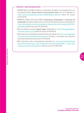 FUENTES Y MÁS INFORMACIÓN

                      Ž ESPINAR RUIZ, Eva (2006): Imágenes y estereotipos de género en la programación y en
                        la publicidad infantil. Revista Latina de Comunicación Social, núm. 61. Disponible en:
                        http://www.ull.es/publicaciones/latina/200614Espinar_Ruiz.htm [fecha de acceso:
                        01/09/2010].
                      Ž MORENO LLANEZA, Mª Antonia (2007): Coeducamos: Sensibilización y Formación del
                        profesorado. Consejería de Educación y Ciencia del Principado de Asturias. Disponible en:
                       http://web.educastur.princast.es/proyectos/coeduca/wp-content/uploads/2007/01/
                       publicidad.pdf [fecha de acceso: 01/09/2010].
                      Ž Web del Proyecto europeo Juguete Seguro. Disponible en: http://www.jugueteseguro.
                        com/web/cas/peu_01.asp [fecha de acceso: 01/09/2010].
                      Ž Observatorio de la publicidad sexista del Instituto de la Mujer. En: http://www.migualdad.
                        es/mujer/medios/Publicidad/observatorio.htm (Incluye un formulario para denunciar
                        publicidad sexista). [fecha de acceso: 01/09/2010].
                      Ž Más información sobre contrapublicidad disponible en: www.consumehastamorir.org;
                       http://www.cederron.org/; http://observatori-risc.net/contrapublicitat/; y http://blog.
                       educastur.es/publi/presentaciones/ [fecha de acceso: 01/09/2010].
EDUCACIÓN ARTÍSTICA




                                                                                                                         Pág.
                                                                                                                         109




                                                                                                   EDUCACIÓN ARTÍSTICA
                                                                                      yo cuento, tú pintas, ella suma
 