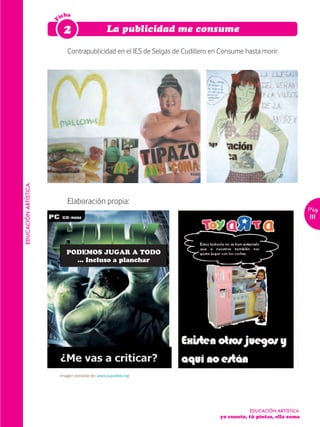 icha




                      F
                           2                      La publicidad me consume

                             Contrapublicidad en el IES de Selgas de Cudillero en Consume hasta morir.
EDUCACIÓN ARTÍSTICA




                             Elaboración propia:
                                                                                                                   Pág.
                                                                                                                   111




                             PODEMOS JUGAR A TODO
                               ... Incluso a planchar




                          Imagen extraída de: www.juquetes.org




                                                                                            EDUCACIÓN ARTÍSTICA
                                                                                 yo cuento, tú pintas, ella suma
 