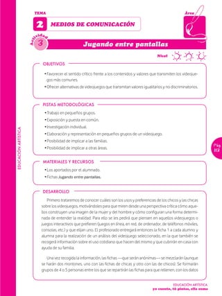 TEMA                                                                                            Área


                            2        MEDIOS DE COMUNICACIÓN
                              idad
                            iv
                             3
                      Act


                                                          Jugando entre pantallas
                                                                                                ~      Nivel

                                OBJETIVOS

                                 Ž Favorecer el sentido crítico frente a los contenidos y valores que transmiten los videojue-
                                   gos más comunes.
                                 Ž Ofrecer alternativas de videojuegos que transmitan valores igualitarios y no discriminatorios.


                                PISTAS METODOLÓGICAS
                                 Ž Trabajo en pequeños grupos.
                                 Ž Exposición y puesta en común.
                                 Ž Investigación individual.
EDUCACIÓN ARTÍSTICA




                                 Ž Elaboración y representación en pequeños grupos de un videojuego.
                                 Ž Posibilidad de implicar a las familias.
                                                                                                                                       Pág.
                                 Ž Posibilidad de implicar a otras áreas.
                                                                                                                                       113

                                MATERIALES Y RECURSOS
                                 Ž Los aportados por el alumnado.
                                 Ž Fichas Jugando entre pantallas.


                                DESARROLLO

                                   Primero trataremos de conocer cuáles son los usos y preferencias de los chicos y las chicas
                               sobre los videojuegos, motivándoles para que miren desde una perspectiva crítica cómo aque-
                               llos construyen una imagen de la mujer y del hombre y cómo configuran una forma determi-
                               nada de entender la realidad. Para ello se les pedirá que piensen en aquellos videojuegos o
                               juegos interactivos que prefieren (juegos en línea, en red, de ordenador, de teléfonos móviles,
                               consolas, etc.) y que elijan uno. El profesorado entregará entonces la ficha 1 a cada alumno y
                               alumna para la realización de un análisis del videojuego seleccionado, en la que también se
                               recogerá información sobre el uso cotidiano que hacen del mismo y que cubrirán en casa con
                               ayuda de su familia.

                                  Una vez recogida la información, las fichas —que serán anónimas— se mezclarán (aunque
                               se harán dos montones, uno con las fichas de chicas y otro con las de chicos). Se formarán
                               grupos de 4 o 5 personas entre los que se repartirán las fichas para que rellenen, con los datos


                                                                                                                 EDUCACIÓN ARTÍSTICA
                                                                                                    yo cuento, tú pintas, ella suma
 