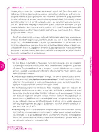 DESARROLLO

           desagregados por sexos, las cuestiones que aparecen en la ficha 2. Después se pedirá que
           cada grupo nombre a alguien portavoz para que exponga los resultados, que serán comenta-
           dos por el resto de grupos. El profesorado hará hincapié en las diferencias que puedan existir
           entre las preferencias de alumnas y alumnos, la imagen estereotipada de hombres y mujeres
           que se fomenta a través de los videojuegos, los valores que transmiten (violencia, discrimina-
           ción, etc.). Sería interesante preguntarles si creen que los videojuegos les influyen y de qué
           manera, si les quitan tiempo para hacer otras cosas, etc. A continuación se pedirá al alumnado
           de cada grupo que apunte en la pizarra, papel o cartulina, qué cosas le gusta de los videojue-
           gos y cuáles debería cambiar.

              Para finalizar la actividad, en grupos, elaborarán la historia introductoria de un videojuego,
           en la que describirán los personajes, el entorno, etc. En casa o en el aula, dependiendo del
           tiempo disponible, deberán elaborar o reciclar ropa para la elaboración del vestuario de los
           personajes del videojuego para su posterior representación y análisis en el aula. Una vez repre-
           sentada la introducción al juego por los diferentes grupos, el profesorado invitará al alumnado
           a comparar el vestuario de estos personajes con el de los videojuegos de actualidad más ven-
           didos entre chicos y chicas de su misma edad.




                                                                                                                 EDUCACIÓN ARTÍSTICA
            ALGUNAS IDEAS

             Ž En caso de que el alumnado no haya jugado nunca con videojuegos o no los conozca lo
Pág.           suficiente para realizar el análisis, puede hacer una entrevista a una persona que sí sea
114
               aficionada. También podrá ocurrir que el alumnado juegue con videojuegos que no corres-
               ponden a su edad. En ese caso, será interesante reflexionar con las niñas y los niños y sus
               familias sobre esta cuestión.
             Ž Al finalizar la actividad el alumnado podrá entregar a sus familias los resultados de la inves-
               tigación, así como la guía ¿Quién pone las reglas del juego? También se podrá difundir por
               el centro información sobre lo positivo de los videojuegos, cosas que deberían cambiar y
               ejemplos de videojuegos que fomentan otro tipo de valores.
             Ž En muchos casos, el propósito del vestuario de los personajes —sobre todo en el caso de
               personajes femeninos— no es tanto ir acorde con la acción que se va a desarrollar en el
               juego como atraer la mirada utilizando imágenes de cuerpos desproporcionados (hombres
               con músculos exagerados o mujeres con ojos inmensos o cinturas de avispa). Según un
               estudio realizado por el Observatorio del Videojuego sobre “Usos y Hábitos de videojuegos
               on line en España”, existe una identificación sexual y de género entre el jugador y jugadora
               con los y las protagonistas del juego, ya que tienden a buscar un referente con el cual lo-
               grar una posible identificación.
             Ž El Advergaming utiliza los videojuegos con el objetivo de promocionar una marca, produc-
               to o idea. Estos videojuegos exponen de forma continuada al usuario o usuaria ante la mar-
               ca publicitada, por lo que puede llegar a tener una importante influencia entre el público
               infantil. Una variante de esta actividad podría ser analizar la influencia que este nuevo tipo
               de mercadotecnia tiene en nuestro alumnado.


       EDUCACIÓN ARTÍSTICA
       yo cuento, tú pintas, ella suma
 