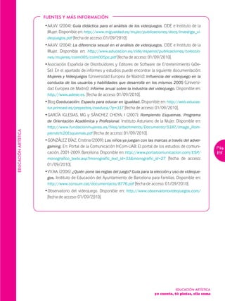 FUENTES Y MÁS INFORMACIÓN

                      Ž AA.VV. (2004): Guía didáctica para el análisis de los videojuegos. CIDE e Instituto de la
                        Mujer. Disponible en: http://www.migualdad.es/mujer/publicaciones/docs/Investiga_vi-
                        deojuegos.pdf [fecha de acceso: 01/09/2010].
                      Ž AA.VV. (2004): La diferencia sexual en el análisis de videojuegos. CIDE e Instituto de la
                        Mujer. Disponible en: http://www.educacion.es/cide/espanol/publicaciones/coleccio-
                        nes/mujeres/colm005/colm005pc.pdf [fecha de acceso: 01/09/2010].
                      Ž Asociación Española de Distribuidores y Editores de Software de Entretenimiento (aDe-
                        Se). En el apartado de informes y estudios puede encontrar la siguiente documentación:
                        Mujeres y Videojuegos (Universidad Europea de Madrid); Influencia del videojuego en la
                        conducta de los usuarios y habilidades que desarrolla en los mismos 2005 (Universi-
                        dad Europea de Madrid); Informe anual sobre la industria del videojuego. Disponible en:
                        http://www.adese.es. [fecha de acceso: 01/09/2010].
                      Ž Blog Coeducación: Espacio para educar en igualdad. Disponible en: http://web.educas-
                        tur.princast.es/proyectos/coeduca/?p=317 [fecha de acceso: 01/09/2010].
                      Ž GARCÍA IGLESIAS, MG y SÁNCHEZ CHOYA, I (2007): Rompiendo Esquemas. Programa
                        de Orientación Académica y Profesional. Instituto Asturiano de la Mujer. Disponible en:
                       http://www.fundacionmujeres.es/files/attachments/Documento/5187/image_Rom-
EDUCACIÓN ARTÍSTICA




                       piendo%20Esquemas.pdf [fecha de acceso: 01/09/2010].
                      Ž GONZÁLEZ DÍAZ, Cristina (2009): Los niños ya juegan con las marcas a través del adver-
                        gaming. En: Portal de la Comunicación InCom-UAB: El portal de los estudios de comuni-           Pág.
                        cación, 2001-2009. Barcelona. Disponible en: http://www.portalcomunicacion.com/ESP/             115
                        monografico_texto.asp?monografic_text_id=33&monografic_id=27 [fecha de acceso:
                        01/09/2010].
                      Ž VV.AA. (2006): ¿Quién pone las reglas del juego? Guía para la elección y uso de videojue-
                        gos. Instituto de Educación del Ayuntamiento de Barcelona para Familias. Disponible en:
                        http://www.consum.cat/documentacio/8776.pdf [fecha de acceso: 01/09/2010].
                      Ž Observatorio del videojuego. Disponible en: http://www.observatoriovideojuegos.com/
                        [fecha de acceso: 01/09/2010].




                                                                                                  EDUCACIÓN ARTÍSTICA
                                                                                      yo cuento, tú pintas, ella suma
 