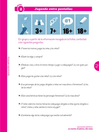 icha




                      F
                           2                  Jugando entre pantallas




                          En grupo y a partir de la información recogida en la fichas, contestad
                          a las siguientes preguntas:

                          f ¿Tienen los mismos juegos las niñas y los niños?


                          f ¿Quién los elige y compra?
EDUCACIÓN ARTÍSTICA




                          f ¿Dedican unas y otros el mismo tiempo a jugar a videojuegos?, ¿y con quién jue-              Pág.
                            gan?                                                                                         117



                          f ¿Qué juegos les gustan a las niñas?, ¿y a los niños?


                          f ¿Los personajes de los juegos dirigidos a niñas son masculinos o femeninos?, ¿y los
                            de los niños?


                          f¿Qué características tienen los personajes femeninos?, ¿y los masculinos?


                          f ¿Tratan sobre los mismos temas los videojuegos dirigidos a niñas que los dirigidos a
                            niños?, ¿niños y niñas sienten lo mismo al jugar?


                          f ¿Cambiarías algo de los videojuegos que existen actualmente?



                                                                                                  EDUCACIÓN ARTÍSTICA
                                                                                       yo cuento, tú pintas, ella suma
 