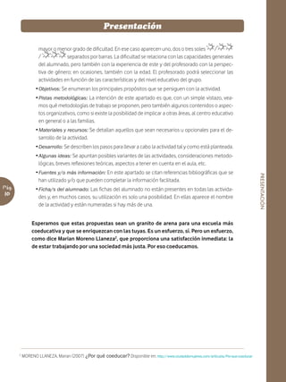 Presentación

                   mayor o menor grado de dificultad. En ese caso aparecen uno, dos o tres soles      /
                   /            separados por barras. La dificultad se relaciona con las capacidades generales
                   del alumnado, pero también con la experiencia de este y del profesorado con la perspec-
                   tiva de género; en ocasiones, también con la edad. El profesorado podrá seleccionar las
                   actividades en función de las características y del nivel educativo del grupo.
                  Ž Objetivos: Se enumeran los principales propósitos que se persiguen con la actividad.
                  Ž Pistas metodológicas: La intención de este apartado es que, con un simple vistazo, vea-
                    mos qué metodologías de trabajo se proponen, pero también algunos contenidos o aspec-
                    tos organizativos, como si existe la posibilidad de implicar a otras áreas, al centro educativo
                    en general o a las familias.
                  Ž Materiales y recursos: Se detallan aquellos que sean necesarios u opcionales para el de-
                    sarrollo de la actividad.
                  Ž Desarrollo: Se describen los pasos para llevar a cabo la actividad tal y como está planteada.
                  Ž Algunas ideas: Se apuntan posibles variantes de las actividades, consideraciones metodo-
                    lógicas, breves reflexiones teóricas, aspectos a tener en cuenta en el aula, etc.
                  Ž Fuentes y/o más información: En este apartado se citan referencias bibliográficas que se




                                                                                                                                       PRESENTACIÓN
                    han utilizado y/o que pueden completar la información facilitada.
Pág.              Ž Ficha/s del alumnado: Las fichas del alumnado no están presentes en todas las activida-
10                  des y, en muchos casos, su utilización es solo una posibilidad. En ellas aparece el nombre
                    de la actividad y están numeradas si hay más de una.


                Esperamos que estas propuestas sean un granito de arena para una escuela más
                coeducativa y que se enriquezcan con las tuyas. Es un esfuerzo, sí. Pero un esfuerzo,
                como dice Marian Moreno Llaneza2, que proporciona una satisfacción inmediata: la
                de estar trabajando por una sociedad más justa. Por eso coeducamos.




       2
           MORENO LLANEZA, Marian (2007) ¿Por qué coeducar? Disponible en: http://www.ciudaddemujeres.com/articulos/Por-que-coeducar
 