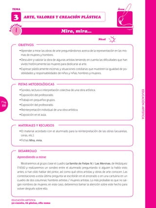 TEMA                                                                                           Área


             3          ARTE, VALORES Y CREACIÓN PLÁSTICA

               idad
             iv
               1
       Act




                                                         Mira, mira...
                                                                                          Nivel

                   OBJETIVOS
                    Ž Aprender a mirar las obras de arte preguntándonos acerca de la representación en las mis-
                      mas de mujeres y hombres.
                    Ž Descubrir y valorar la obra de algunas artistas teniendo en cuenta las dificultades que han
                      vivido históricamente las mujeres para dedicarse al arte.
                    Ž Expresar plásticamente escenas y situaciones cotidianas que muestren la igualdad de po-
                      sibilidades y responsabilidades de niños y niñas, hombres y mujeres.


                   PISTAS METODOLÓGICAS
                    Ž Sondeo, lectura e interpretación colectiva de una obra artística.




                                                                                                                    EDUCACIÓN ARTÍSTICA
                    Ž Exposición del profesorado.
                    Ž Trabajo en pequeños grupos.
Pág.
118                 Ž Exposición del profesorado.
                    Ž Reinterpretación individual de una obra artística.
                    Ž Exposición en el aula.


                   MATERIALES Y RECURSOS
                    Ž El material acordado con el alumnado para la reinterpretación de las obras (acuarelas,
                      ceras, etc.).
                    Ž Fichas Mira, mira.


                   DESARROLLO

                   Aprendiendo a mirar

                      Mostraremos al grupo clase el cuadro La familia de Felipe IV / Las Meninas, de Velázquez
                   (1656) y realizaremos un sondeo entre el alumnado preguntando si alguien la había visto
                   antes, si han oído hablar del pintor, así como qué otros artistas y obras de arte conocen. Las
                   contestaciones a esta última pregunta se escribirán en el encerado o en una cartulina en un
                   cuadro de dos columnas: hombres artistas / mujeres artistas. Lo más probable es que no sal-
                   gan nombres de mujeres; en este caso, deberemos llamar la atención sobre este hecho para
                   volver después sobre ello.


         EDUCACIÓN ARTÍSTICA
         yo cuento, tú pintas, ella suma
 