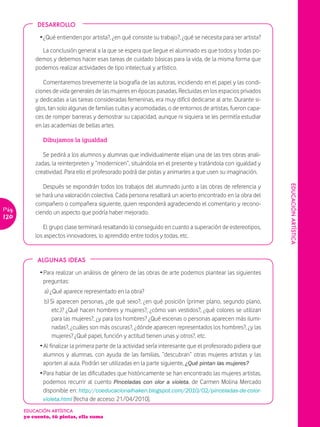 DESARROLLO

             Ž ¿Qué entienden por artista?, ¿en qué consiste su trabajo?, ¿qué se necesita para ser artista?

             La conclusión general a la que se espera que llegue el alumnado es que todos y todas po-
           demos y debemos hacer esas tareas de cuidado básicas para la vida, de la misma forma que
           podemos realizar actividades de tipo intelectual y artístico.

              Comentaremos brevemente la biografía de las autoras, incidiendo en el papel y las condi-
           ciones de vida generales de las mujeres en épocas pasadas, Recluidas en los espacios privados
           y dedicadas a las tareas consideradas femeninas, era muy difícil dedicarse al arte. Durante si-
           glos, tan solo algunas de familias cultas y acomodadas, o de entornos de artistas, fueron capa-
           ces de romper barreras y demostrar su capacidad, aunque ni siquiera se les permitía estudiar
           en las academias de bellas artes.

              Dibujamos la igualdad

              Se pedirá a los alumnos y alumnas que individualmente elijan una de las tres obras anali-
           zadas, la reinterpreten y “modernicen”, situándola en el presente y tratándola con igualdad y
           creatividad. Para ello el profesorado podrá dar pistas y animarles a que usen su imaginación.

              Después se expondrán todos los trabajos del alumnado junto a las obras de referencia y




                                                                                                                EDUCACIÓN ARTÏSTICA
           se hará una valoración colectiva. Cada persona resaltará un acierto encontrado en la obra del
           compañero o compañera siguiente, quien responderá agradeciendo el comentario y recono-
Pág.       ciendo un aspecto que podría haber mejorado.
120
               El grupo clase terminará resaltando lo conseguido en cuanto a superación de estereotipos,
           los aspectos innovadores, lo aprendido entre todos y todas, etc.


            ALGUNAS IDEAS

             Ž Para realizar un análisis de género de las obras de arte podemos plantear las siguientes
               preguntas:
               a) ¿Qué aparece representado en la obra?
               b) Si aparecen personas, ¿de qué sexo?, ¿en qué posición (primer plano, segundo plano,
                  etc.)? ¿Qué hacen hombres y mujeres?, ¿cómo van vestidos?, ¿qué colores se utilizan
                  para las mujeres?, ¿y para los hombres? ¿Qué escenas o personas aparecen más ilumi-
                  nadas?, ¿cuáles son más oscuras?, ¿dónde aparecen representados los hombres?, ¿y las
                  mujeres? ¿Qué papel, función y actitud tienen unas y otros?, etc.
             Ž Al finalizar la primera parte de la actividad sería interesante que el profesorado pidiera que
               alumnos y alumnas, con ayuda de las familias, “descubran” otras mujeres artistas y las
               aporten al aula. Podrán ser utilizadas en la parte siguiente, ¿Qué pintan las mujeres?
             Ž Para hablar de las dificultades que históricamente se han encontrado las mujeres artistas,
               podemos recurrir al cuento Pinceladas con olor a violeta, de Carmen Molina Mercado
               disponible en: http://coeducacionalhaken.blogspot.com/2010/02/pinceladas-de-color-
               violeta.html [fecha de acceso: 21/04/2010].
       EDUCACIÓN ARTÍSTICA
       yo cuento, tú pintas, ella suma
 